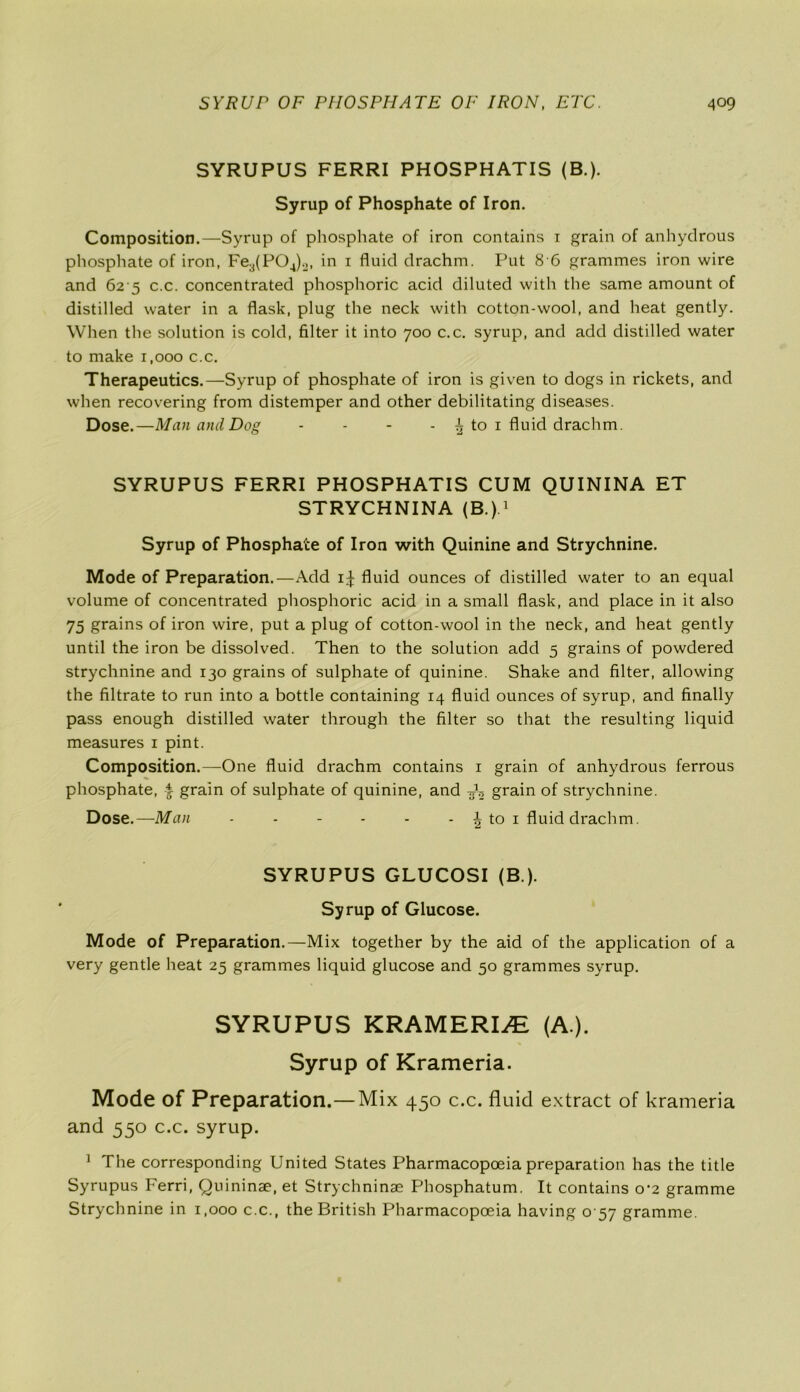 SYRUPUS FERRI PHOSPHATIS (B.). Syrup of Phosphate of Iron. Composition.—Syrup of phosphate of iron contains 1 grain of anhydrous phosphate of iron, Fe3(P04)2, in 1 fluid drachm. Put 8 6 grammes iron wire and 62 5 c.c. concentrated phosphoric acid diluted with the same amount of distilled water in a flask, plug the neck with cotton-wool, and heat gently. When the solution is cold, filter it into 700 c.c. syrup, and add distilled water to make 1,000 c.c. Therapeutics.—Syrup of phosphate of iron is given to dogs in rickets, and when recovering from distemper and other debilitating diseases. Dose.—Man and Dog - - - - ^ to 1 fluid drachm. SYRUPUS FERRI PHOSPHATIS CUM QUININA ET STRYCHNINA (B.).1 Syrup of Phosphate of Iron with Quinine and Strychnine. Mode of Preparation.—Add 1^ fluid ounces of distilled water to an equal volume of concentrated phosphoric acid in a small flask, and place in it also 75 grains of iron wire, put a plug of cotton-wool in the neck, and heat gently until the iron be dissolved. Then to the solution add 5 grains of powdered strychnine and 130 grains of sulphate of quinine. Shake and filter, allowing the filtrate to run into a bottle containing 14 fluid ounces of syrup, and finally pass enough distilled water through the filter so that the resulting liquid measures 1 pint. Composition.—One fluid drachm contains 1 grain of anhydrous ferrous phosphate, -i grain of sulphate of quinine, and ^ grain of strychnine. Dose.—Man - - - - - - \ to 1 fluid drachm. SYRUPUS GLUCOSI (B ). Syrup of Glucose. Mode of Preparation.—Mix together by the aid of the application of a very gentle heat 25 grammes liquid glucose and 50 grammes syrup. SYRUPUS KRAMERIA (A.). Syrup of Krameria. Mode of Preparation.—Mix 450 c.c. fluid extract of krameria and 550 c.c. syrup. 1 The corresponding United States Pharmacopoeia preparation has the title Syrupus Ferri, Quininae, et Strychninae Phosphatum. It contains o-2 gramme Strychnine in 1,000 c.c., the British Pharmacopoeia having 0 57 gramme.