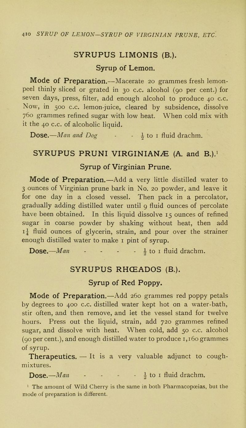 4io SYRUP OF LEMON—SYRUP OF VIRGINIAN PRUNE, ETC. SYRUPUS LIMONIS (B.). Syrup of Lemon. Mode of Preparation.—Macerate 20 grammes fresh lemon- peel thinly sliced or grated in 30 c.c. alcohol (90 per cent.) for seven days, press, filter, add enough alcohol to produce 40 c.c. Now, in 500 c.c. lemon-juice, cleared by subsidence, dissolve 760 grammes refined sugar with low heat. When cold mix with it the 40 c.c. of alcoholic liquid. Dose.—Man and Dog - - 1 to 1 fluid drachm. SYRUPUS PRUNI VIRGINIANS (A. and B.).1 Syrup of Virginian Prune. Mode of Preparation.—Add a very little distilled water to 3 ounces of Virginian prune bark in No. 20 powder, and leave it for one day in a closed vessel. Then pack in a percolator, gradually adding distilled water until 9 fluid ounces of percolate have been obtained. In this liquid dissolve 15 ounces of refined sugar in coarse powder by shaking without heat, then add 1^ fluid ounces of glycerin, strain, and pour over the strainer enough distilled water to make 1 pint of syrup. Dose.—Man - - - - t to 1 fluid drachm. SYRUPUS RHCEADOS (B.). Syrup of Red Poppy. Mode of Preparation.—Add 260 grammes red poppy petals by degrees to 400 c.c. distilled water kept hot on a water-bath, stir often, and then remove, and let the vessel stand for twelve hours. Press out the liquid, strain, add 720 grammes refined sugar, and dissolve with heat. When cold, add 50 c.c. alcohol (90 per cent.), and enough distilled water to produce 1,160 grammes of syrup. Therapeutics. — It is a very valuable adjunct to cough- mixtures. Dose.—Man - - - - J to 1 fluid drachm. 1 The amount of Wild Cherry is the same in both Pharmacopoeias, but the mode of preparation is different.