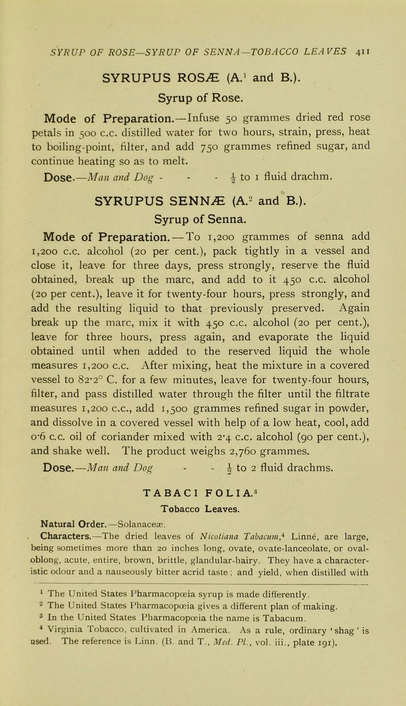 SYRUPUS ROSJE (A.1 and B.). Syrup of Rose. Mode of Preparation.—Infuse 50 grammes dried red rose petals in 500 c.c. distilled water for two hours, strain, press, heat to boiling-point, filter, and add 750 grammes refined sugar, and continue heating so as to melt. Dose-—Man and Dog - - - \ to 1 fluid drachm. SYRUPUS SRNNJE (A.2 and B.). Syrup of Senna. Mode of Preparation. — To 1,200 grammes of senna add 1,200 c.c. alcohol (20 per cent.), pack tightly in a vessel and close it, leave for three days, press strongly, reserve the fluid obtained, break up the marc, and add to it 450 c.c. alcohol (20 per cent.), leave it for twenty-four hours, press strongly, and add the resulting liquid to that previously preserved. Again break up the marc, mix it with 450 c.c. alcohol (20 per cent.), leave for three hours, press again, and evaporate the liquid obtained until when added to the reserved liquid the whole measures 1,200 c.c. After mixing, heat the mixture in a covered vessel to 82*2° C. for a few minutes, leave for twenty-four hours, filter, and pass distilled water through the filter until the filtrate measures 1,200 c.c., add 1,500 grammes refined sugar in powder, and dissolve in a covered vessel with help of a low heat, cool, add o-6 c.c. oil of coriander mixed with 2*4 c.c. alcohol (90 per cent.), and shake well. The product weighs 2,760 grammes. Dose.—Man and Dog - - b to 2 fluid drachms. TABACI FOLIA.3 Tobacco Leaves. Natural Order.—Solanaceae. Characters.—The dried leaves of Nicotiana Tabacum,4 Linne, are large, being sometimes more than 20 inches long, ovate, ovate-lanceolate, or oval- oblong, acute, entire, brown, brittle, glandular-hairy. They have a character- istic odour and a nauseously bitter acrid taste ; and yield, when distilled with 1 The United States Pharmacopoeia syrup is made differently. 2 The United States Pharmacopoeia gives a different plan of making. 3 In the United States Pharmacopoeia the name is Tabacum. 4 Virginia Tobacco, cultivated in America. As a rule, ordinary ‘shag’ is used. The reference is Linn. (B. and T., Med. PL, vol. iii., plate 191).