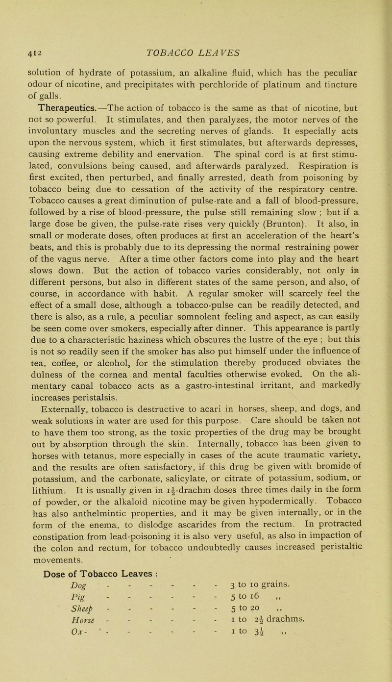 solution of hydrate of potassium, an alkaline fluid, which has the peculiar odour of nicotine, and precipitates with perchloride of platinum and tincture of galls. Therapeutics.—The action of tobacco is the same as that of nicotine, but not so powerful. It stimulates, and then paralyzes, the motor nerves of the involuntary muscles and the secreting nerves of glands. It especially acts upon the nervous system, which it first stimulates, but afterwards depresses, causing extreme debility and enervation. The spinal cord is at first stimu- lated, convulsions being caused, and afterwards paralyzed. Respiration is first excited, then perturbed, and finally arrested, death from poisoning by tobacco being due to cessation of the activity of the respiratory centre. Tobacco causes a great diminution of pulse-rate and a fall of blood-pressure, followed by a rise of blood-pressure, the pulse still remaining slow ; but if a large dose be given, the pulse-rate rises very quickly (Brunton). It also, in small or moderate doses, often produces at first an acceleration of the heart’s beats, and this is probably due to its depressing the normal restraining power of the vagus nerve. After a time other factors come into play and the heart slows down. But the action of tobacco varies considerably, not only in different persons, but also in different states of the same person, and also, of course, in accordance with habit. A regular smoker will scarcely feel the effect of a small dose, although a tobacco-pulse can be readily detected, and there is also, as a rule, a peculiar somnolent feeling and aspect, as can easily be seen come over smokers, especially after dinner. This appearance is partly due to a characteristic haziness which obscures the lustre of the eye ; but this is not so readily seen if the smoker has also put himself under the influence of tea, coffee, or alcohol, for the stimulation thereby produced obviates the dulness of the cornea and mental faculties otherwise evoked. On the ali- mentary canal tobacco acts as a gastro-intestinal irritant, and markedly increases peristalsis. Externally, tobacco is destructive to acari in horses, sheep, and dogs, and weak solutions in water are used for this purpose. Care should be taken not to have them too strong, as the toxic properties of the drug may be brought out by absorption through the skin. Internally, tobacco has been given to horses with tetanus, more especially in cases of the acute traumatic variety, and the results are often satisfactory, if this drug be given with bromide of potassium, and the carbonate, salicylate, or citrate of potassium, sodium, or lithium. It is usually given in i^-drachm doses three times daily in the form of powder, or the alkaloid nicotine may be given hypodermically. Tobacco has also anthelmintic properties, and it may be given internally, or in the form of the enema, to dislodge ascarides from the rectum. In protracted constipation from lead-poisoning it is also very useful, as also in impaction of the colon and rectum, for tobacco undoubtedly causes increased peristaltic movements. Dose of Tobacco Leaves : Dog - - - - - - 3 to io grains. Pig - - - - - - 5 to 16 Sheep - - - - - - 5 to 20 Horse i to drachms. Ox- ’ - - - - - i to 34