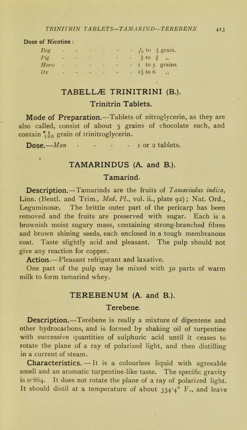 TRINITRIN TA BLETS—TA MA RIND—TEREBENE Dose of Nicotine: Dog Pig rV to i grain. Horse Ox 1 to 5 grains. to 6 TABELLiE TRINITRINI (B.). Trinitrin Tablets. Mode of Preparation.—Tablets of nitroglycerin, as they are also called, consist of about 5 grains of chocolate each, and contain grain of trinitroglycerin. Dose.—Man - - - 1 or 2 tablets. Description.—Tamarinds are the fruits of Tamarindus indica, Linn. (Bentl. and Trim., Med. PI., vol. ii., plate 92); Nat. Ord., Leguminosae. The brittle outer part of the pericarp has been removed and the fruits are preserved with sugar. Each is a brownish moist sugary mass, containing strong-branched fibres and brown shining seeds, each enclosed in a tough membranous coat. Taste slightly acid and pleasant. The pulp should not give any reaction for copper. Action.—Pleasant refrigerant and laxative. One part of the pulp may be mixed with 30 parts of warm milk to form tamarind whey. Description.—Terebene is really a mixture of dipentene and other hydrocarbons, and is formed by shaking oil of turpentine with successive quantities of sulphuric acid until it ceases to rotate the plane of a ray of polarized light, and then distilling in a current of steam. Characteristics. — It is a colourless liquid with agreeable smell and an aromatic turpentine-like taste. The specific gravity is O’Sbq. It does not rotate the plane of a ray of polarized light. It should distil at a temperature of about 334*4° F., and leave TAMARINDUS (A. and B.). Tamarind. TEREBENUM (A. and B.). Terebene.