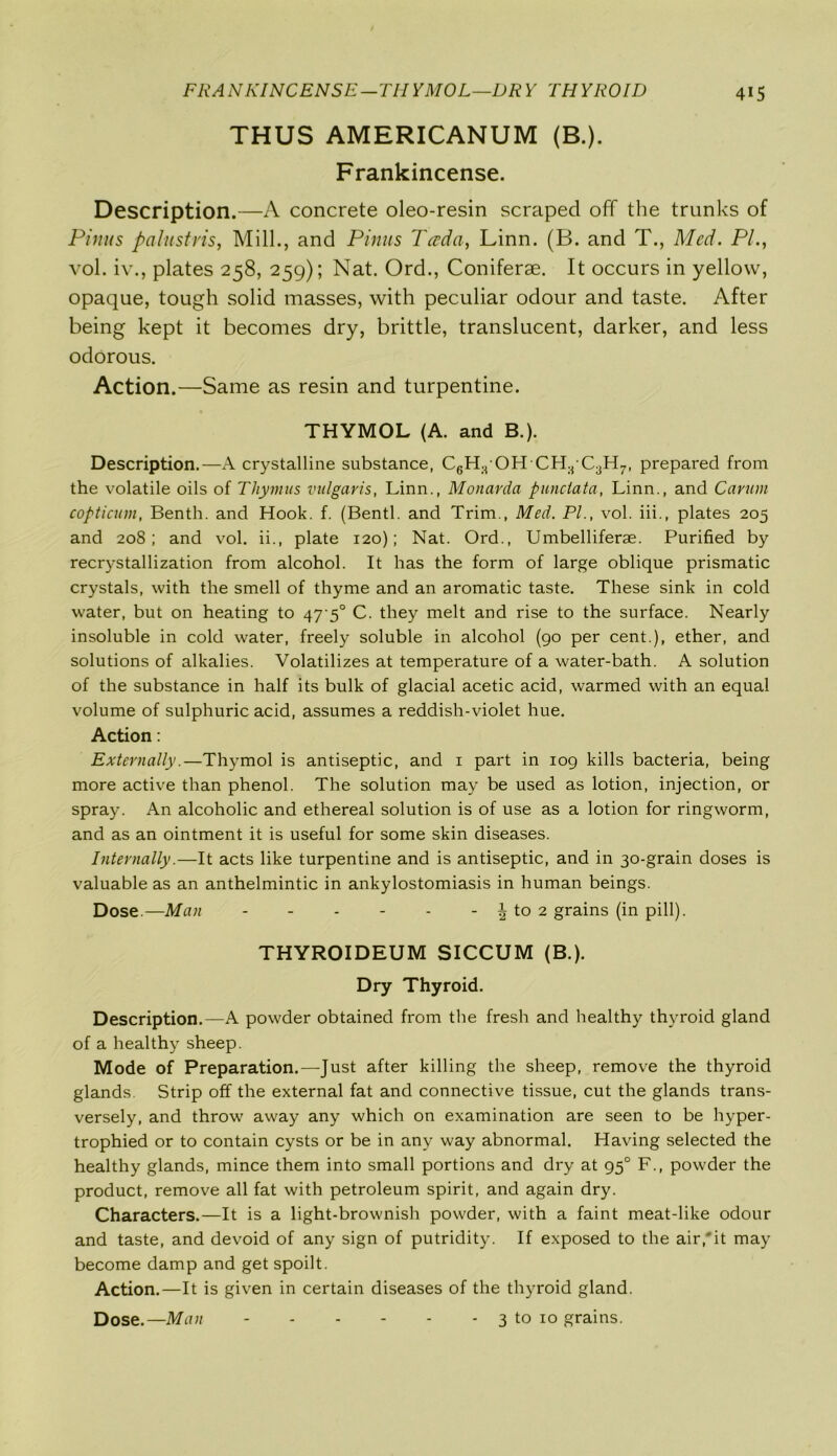 THUS AMERICANUM (B.). Frankincense. Description.—A concrete oleo-resin scraped off the trunks of Finns palustris, Mill., and Pinus Tccda, Linn. (B. and T., Med. PL, vol. iv., plates 258, 259); Nat. Ord., Coniferae. It occurs in yellow, opaque, tough solid masses, with peculiar odour and taste. After being kept it becomes dry, brittle, translucent, darker, and less odorous. Action.—Same as resin and turpentine. THYMOL (A. and B.). Description.—A crystalline substance, C6H.t OH'CH:j C3H7, prepared from the volatile oils of Thymus vulgaris, Linn., Monarda punctata, Linn., and Carum copticum, Benth. and Hook. f. (Bentl. and Trim., Med. PL, vol. iii., plates 205 and 208; and vol. ii., plate 120); Nat. Ord., Umbelliferae. Purified by recrystallization from alcohol. It has the form of large oblique prismatic crystals, with the smell of thyme and an aromatic taste. These sink in cold water, but on heating to 47-5° C. they melt and rise to the surface. Nearly insoluble in cold water, freely soluble in alcohol (go per cent.), ether, and solutions of alkalies. Volatilizes at temperature of a water-bath. A solution of the substance in half its bulk of glacial acetic acid, warmed with an equal volume of sulphuric acid, assumes a reddish-violet hue. Action: Externally.—Thymol is antiseptic, and 1 part in 109 kills bacteria, being more active than phenol. The solution may be used as lotion, injection, or spray. An alcoholic and ethereal solution is of use as a lotion for ringworm, and as an ointment it is useful for some skin diseases. Internally.—It acts like turpentine and is antiseptic, and in 30-grain doses is valuable as an anthelmintic in ankylostomiasis in human beings. Dose.—Man - - - - - - \ to 2 grains (in pill). THYROIDEUM SICCUM (B.). Dry Thyroid. Description.—A powder obtained from the fresh and healthy thyroid gland of a healthy sheep. Mode of Preparation.—Just after killing the sheep, remove the thyroid glands. Strip off the external fat and connective tissue, cut the glands trans- versely, and throw away any which on examination are seen to be hyper- trophied or to contain cysts or be in any way abnormal. Having selected the healthy glands, mince them into small portions and dry at 950 F., powder the product, remove all fat with petroleum spirit, and again dry. Characters.—It is a light-brownish powder, with a faint meat-like odour and taste, and devoid of any sign of putridity. If exposed to the air,*it may become damp and get spoilt. Action.—It is given in certain diseases of the thyroid gland. Dose.—Man 3 to 10 grains.