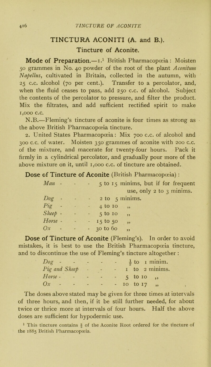 TINCTURA ACONITI (A. and B.). Tincture of Aconite. Mode of Preparation.—i.1 British Pharmacopoeia : Moisten 50 grammes in No. 40 powder of the root of the plant Aconitum Napellus, cultivated in Britain, collected in the autumn, with 25 c.c. alcohol (70 per cent.). Transfer to a percolator, and, when the fluid ceases to pass, add 250 c.c. of alcohol. Subject the contents of the percolator to pressure, and filter the product. Mix the filtrates, and add sufficient rectified spirit to make 1,000 c.c. N.B.—Fleming’s tincture of aconite is four times as strong as the above British Pharmacopoeia tincture. 2. United States Pharmacopoeia: Mix 700 c.c. of alcohol and 300 c.c. of water. Moisten 350 grammes of aconite with 200 c.c. of the mixture, and macerate for twenty-four hours. Pack it firmly in a cylindrical percolator, and gradually pour more of the above mixture on it, until 1,000 c.c. of tincture are obtained. Dose of Tincture of Aconite (British Pharmacopoeia) : Man - - 5 to 15 minims, but if for frequent use, only 2 to 3 minims. Dog - - 2 to 5 minims. Pig - ■ 4 to 10 ,, Sheep - - 5 t0 10 Horse - - - i5to5° Ox - - 30 to 60 „ Dose of Tincture of Aconite (Fleming’s). In order to avoid mistakes, it is best to use the British Pharmacopoeia tincture, and to discontinue the use of Fleming’s tincture altogether : Dog - Pig and Sheep Horse - Ox ^ to 1 minim. 1 to 2 minims. 5 to 10 >> 10 to 17 ,, The doses above stated may be given for three times at intervals of three hours, and then, if it be still further needed, for about twice or thrice more at intervals of four hours. Half the above doses are sufficient for hypodermic use. 1 This tincture contains -f of the Aconite Root ordered for the tincture of the 1885 British Pharmacopoeia.