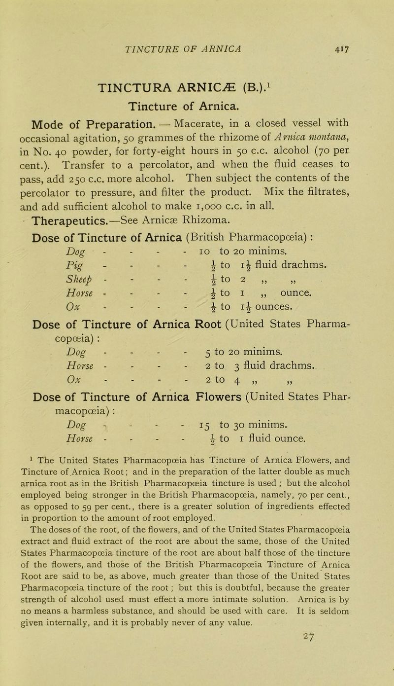 TINCTURA ARNICA (B.).1 Tincture of Arnica. Mode of Preparation. — Macerate, in a closed vessel with occasional agitation, 50 grammes of the rhizome of Arnica montana, in No. 40 powder, for forty-eight hours in 50 c.c. alcohol (70 per cent.). Transfer to a percolator, and when the fluid ceases to pass, add 250 c.c. more alcohol. Then subject the contents of the percolator to pressure, and filter the product. Mix the filtrates, and add sufficient alcohol to make 1,000 c.c. in all. Therapeutics.—See Arnicae Rhizoma. Dose of Tincture of Arnica (British Pharmacopoeia) : Dog . 10 to 20 minims. Pig - | to i| fluid drachms. Sheep - - ^ to 2 ,, ,, Horse - - J to i ,, ounce. Ox - to i-J ounces. Dose of Tincture of Arnica Root (United States Pharma- copceia) : Dog - 5 to 20 minims. Horse - 2 to 3 fluid drachms. Ox . 2 tO 4 55 55 Dose of Tincture of Arnica Flowers (United States Phar macopceia) : Dog - - 15 to 30 minims. Horse - _ A to 1 fluid ounce. 1 The United States Pharmacopoeia has Tincture of Arnica Flowers, and Tincture of Arnica Root; and in the preparation of the latter double as much arnica root as in the British Pharmacopoeia tincture is used ; but the alcohol employed being stronger in the British Pharmacopoeia, namely, 70 per cent., as opposed to 59 per cent., there is a greater solution of ingredients effected in proportion to the amount of root employed. The doses of the root, of the flowers, and of the United States Pharmacopoeia extract and fluid extract of the root are about the same, those of the United States Pharmacopoeia tincture of the root are about half those of the tincture of the flowers, and those of the British Pharmacopoeia Tincture of Arnica Root are said to be, as above, much greater than those of the United States Pharmacopoeia tincture of the root; but this is doubtful, because the greater strength of alcohol used must effect a more intimate solution. Arnica is by no means a harmless substance, and should be used with care. It is seldom given internally, and it is probably never of any value. 27