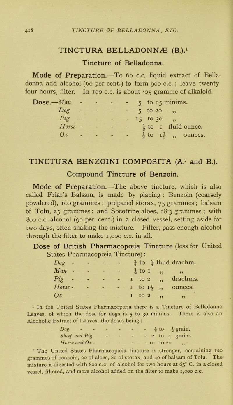 TINCTURA BELLADONNA (B.).1 Tincture of Belladonna. Mode of Preparation.—To 60 c.c. liquid extract of Bella- donna add alcohol (60 per cent.) to form 900 c.c. ; leave twenty- four hours, filter. In 100 c.c. is about *05 gramme of alkaloid. Dose.—Man - - 5 to 15 minims. Dog - - - 5 t0 20 Pig - - - - 15 t0 3° Horse - - - \ to 1 fluid ounce. Ox - - | to i|- ,, ounces. TINCTURA BENZOINI COMPOSITA (A.2 and B.). Compound Tincture of Benzoin. Mode of Preparation.—The above tincture, which is also called Friar’s Balsam, is made by placing : Benzoin (coarsely powdered), 100 grammes ; prepared storax, 75 grammes; balsam of Tolu, 25 grammes; and Socotrine aloes, 18*3 grammes; with 800 c.c. alcohol (90 per cent.) in a closed vessel, setting aside for two days, often shaking the mixture. Filter, pass enough alcohol through the filter to make 1,000 c.c. in all. Dose of British Pharmacopoeia Tincture (less for United States Pharmacopoeia Tincture): Dog - - - J- to f fluid drachm. Man - - - i to 1 „ jj pig - - - 1 to 2 ,, drachms. Horse - - - 1 to 1^ ,, ounces. Ox - - 1 to 2 ,, >> 1 In the United States Pharmacopoeia there is a Tincture of Belladonna Leaves, of which the dose for dogs is 5 to 30 minims. There is also an Alcoholic Extract of Leaves, the doses being : Dog - - - - - ^ to ^ grain. Sheep and Pig - - - - 2 to 4 grains. Horse and Ox- - - - - 10 to 20 ,, 2 The United States Pharmacopoeia tincture is stronger, containing 120 grammes of benzoin, 20 of aloes, 80 of storax, and 40 of balsam of Tolu. The mixture is digested with 800 c.c. of alcohol for two hours at 65° C. in a closed vessel, filtered, and more alcohol added on the filter to make 1,000 c.c.
