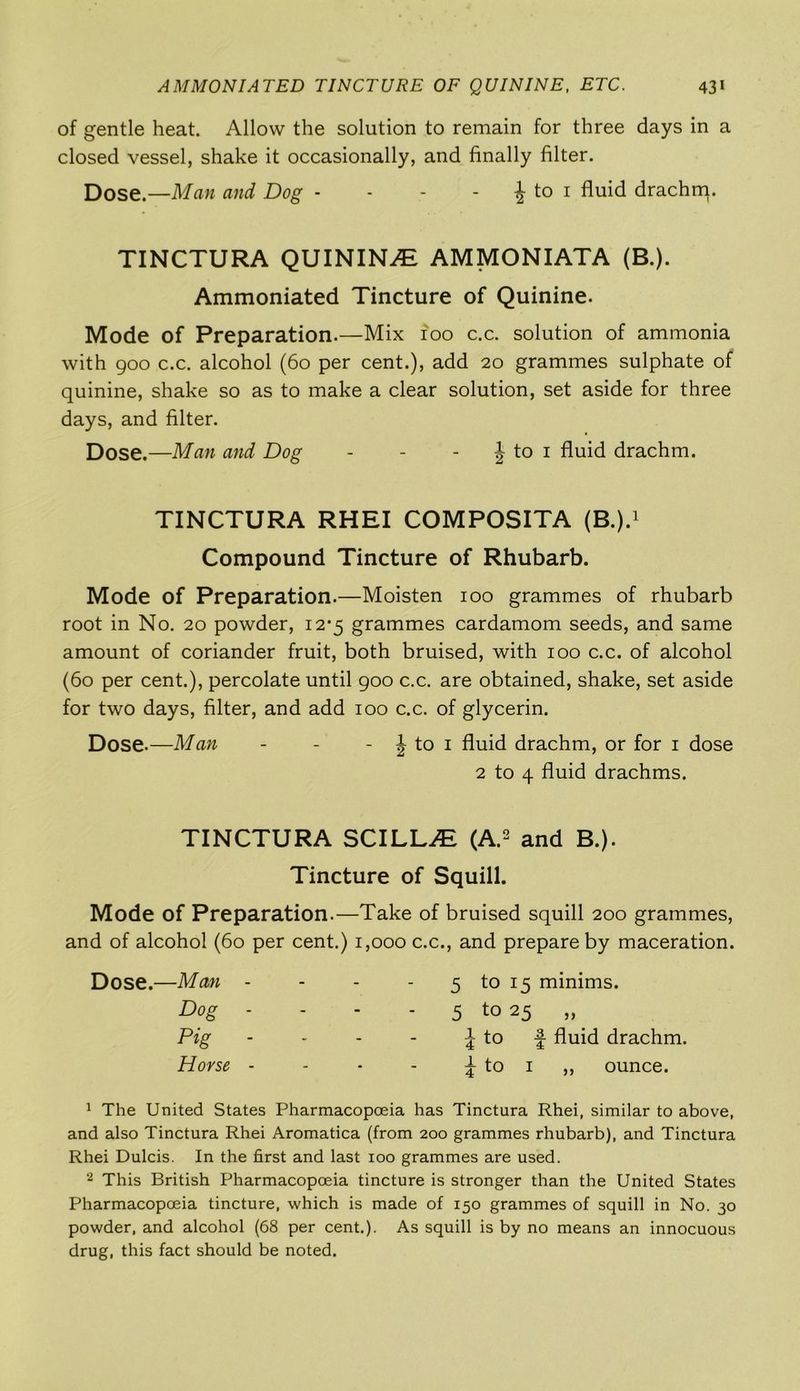of gentle heat. Allow the solution to remain for three days in a closed vessel, shake it occasionally, and finally filter. Dose —Man and Dog - - - | to 1 fluid drachm. TINCTURA QUININE AMMONIATA (B.). Ammoniated Tincture of Quinine. Mode of Preparation.—Mix 100 c.c. solution of ammonia with 900 c.c. alcohol (60 per cent.), add 20 grammes sulphate of quinine, shake so as to make a clear solution, set aside for three days, and filter. Dose.—Man and Dog - - J to 1 fluid drachm. TINCTURA RHEI COMPOSITA (B.).1 Compound Tincture of Rhubarb. Mode of Preparation.—Moisten 100 grammes of rhubarb root in No. 20 powder, 12*5 grammes cardamom seeds, and same amount of coriander fruit, both bruised, with 100 c.c. of alcohol (60 per cent.), percolate until 900 c.c. are obtained, shake, set aside for two days, filter, and add 100 c.c. of glycerin. Dose.—Man - - - \ to 1 fluid drachm, or for 1 dose 2 to 4 fluid drachms. TINCTURA SCILLJE (A.2 and B.). Tincture of Squill. Mode of Preparation.—Take of bruised squill 200 grammes, and of alcohol (60 per cent.) 1,000 c.c., and prepare by maceration. Dose.—Man - Dog - Pig - Horse - 5 to 15 minims. 5 to 25 „ ^ to f fluid drachm. \ to 1 ,, ounce. 1 The United States Pharmacopoeia has Tinctura Rhei, similar to above, and also Tinctura Rhei Aromatica (from 200 grammes rhubarb), and Tinctura Rhei Dulcis. In the first and last 100 grammes are used. 2 This British Pharmacopoeia tincture is stronger than the United States Pharmacopoeia tincture, which is made of 150 grammes of squill in No. 30 powder, and alcohol (68 per cent.). As squill is by no means an innocuous drug, this fact should be noted.