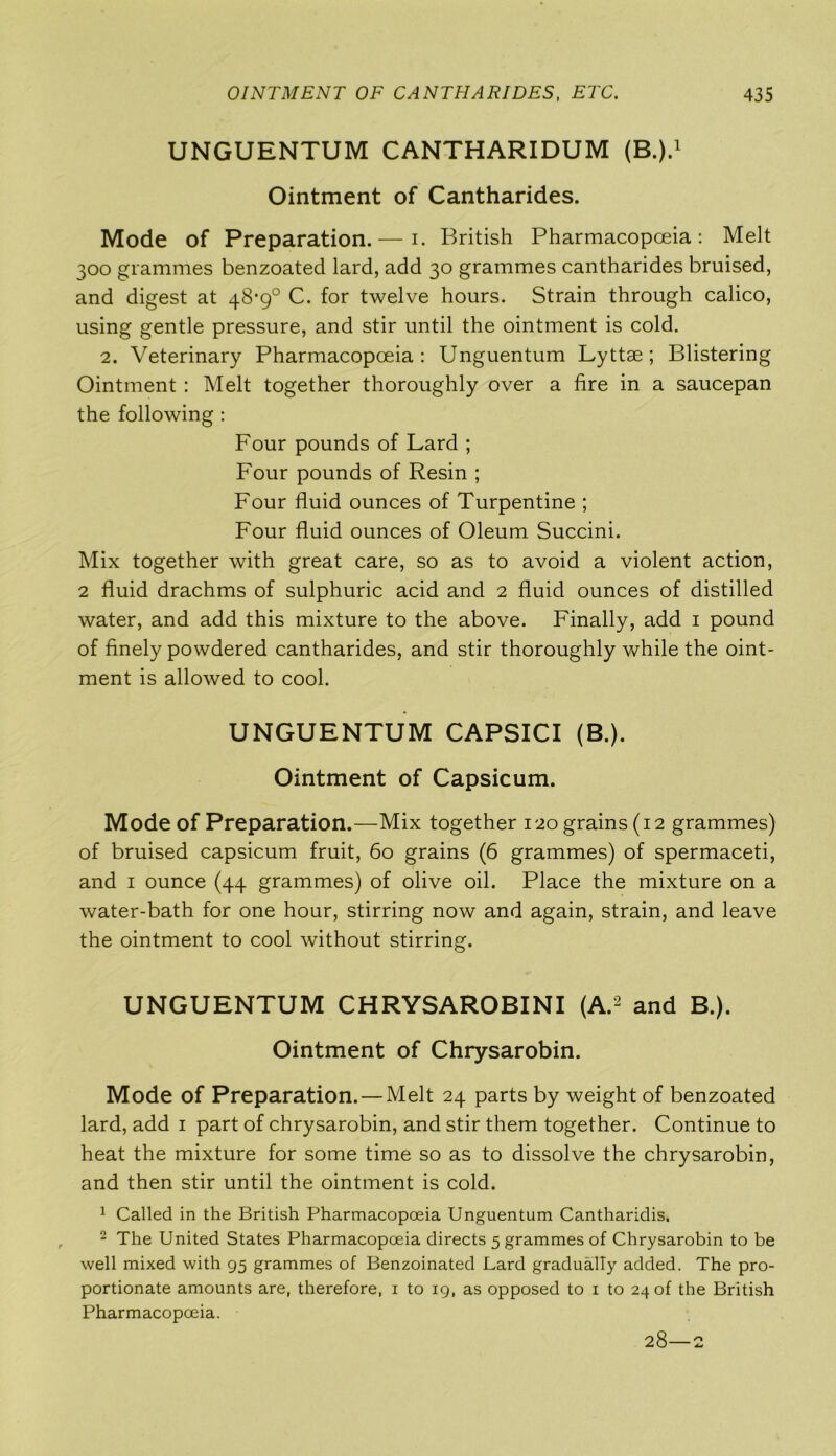 UNGUENTUM CANTHARIDUM (B.).1 Ointment of Cantharides. Mode of Preparation. — i. British Pharmacopoeia: Melt 300 grammes benzoated lard, add 30 grammes cantharides bruised, and digest at 48-9° C. for twelve hours. Strain through calico, using gentle pressure, and stir until the ointment is cold. 2. Veterinary Pharmacopoeia: Unguentum Lyttae; Blistering Ointment : Melt together thoroughly over a fire in a saucepan the following : Four pounds of Lard ; Four pounds of Resin ; Four fluid ounces of Turpentine ; Four fluid ounces of Oleum Succini. Mix together with great care, so as to avoid a violent action, 2 fluid drachms of sulphuric acid and 2 fluid ounces of distilled water, and add this mixture to the above. Finally, add 1 pound of finely powdered cantharides, and stir thoroughly while the oint- ment is allowed to cool. UNGUENTUM CAPSICI (B.). Ointment of Capsicum. Mode of Preparation.—Mix together 120 grains (12 grammes) of bruised capsicum fruit, 60 grains (6 grammes) of spermaceti, and 1 ounce (44 grammes) of olive oil. Place the mixture on a water-bath for one hour, stirring now and again, strain, and leave the ointment to cool without stirring. UNGUENTUM CHRYSAROBINI (A.2 and B.). Ointment of Chrysarobin. Mode of Preparation. — Melt 24 parts by weight of benzoated lard, add 1 part of chrysarobin, and stir them together. Continue to heat the mixture for some time so as to dissolve the chrysarobin, and then stir until the ointment is cold. 1 Called in the British Pharmacopoeia Unguentum Cantharidis. 2 The United States Pharmacopoeia directs 5 grammes of Chrysarobin to be well mixed with 95 grammes of Benzoinated Lard gradually added. The pro- portionate amounts are, therefore, 1 to 19, as opposed to 1 to 24 of the British Pharmacopoeia. 28—2