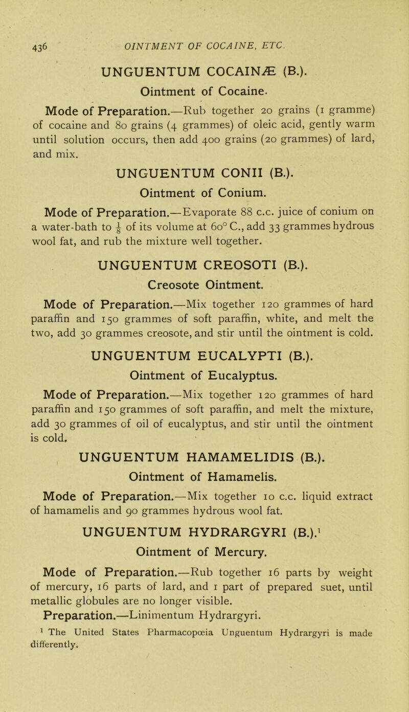 UNGUENTUM COCAINE (B.). Ointment of Cocaine. Mode of Preparation.—Rub together 20 grains (1 gramme) of cocaine and 80 grains (4 grammes) of oleic acid, gently warm until solution occurs, then add 400 grains (20 grammes) of lard, and mix. UNGUENTUM CONII (B.). Ointment of Conium. Mode of Preparation.—Evaporate 88 c.c. juice of conium on a water-bath to ^ of its volume at 6o° C., add 33 grammes hydrous wool fat, and rub the mixture well together. UNGUENTUM CREOSOTI (B.). Creosote Ointment. Mode of Preparation.—Mix together 120 grammes of hard paraffin and 150 grammes of soft paraffin, white, and melt the two, add 30 grammes creosote, and stir until the ointment is cold. UNGUENTUM EUCALYPTI (B.). Ointment of Eucalyptus. Mode of Preparation.—Mix together 120 grammes of hard paraffin and 150 grammes of soft paraffin, and melt the mixture, add 30 grammes of oil of eucalyptus, and stir until the ointment is cold. UNGUENTUM HAMAMELIDIS (B.). Ointment of Hamamelis. Mode of Preparation.—Mix together 10 c.c. liquid extract of hamamelis and go grammes hydrous wool fat. UNGUENTUM HYDRARGYRI (B.).1 Ointment of Mercury. Mode of Preparation.—Rub together 16 parts by weight of mercury, 16 parts of lard, and 1 part of prepared suet, until metallic globules are no longer visible. Preparation.—Linimentum Hydrargyri. 1 The United States Pharmacopoeia Unguentum Hydrargyri is made differently.