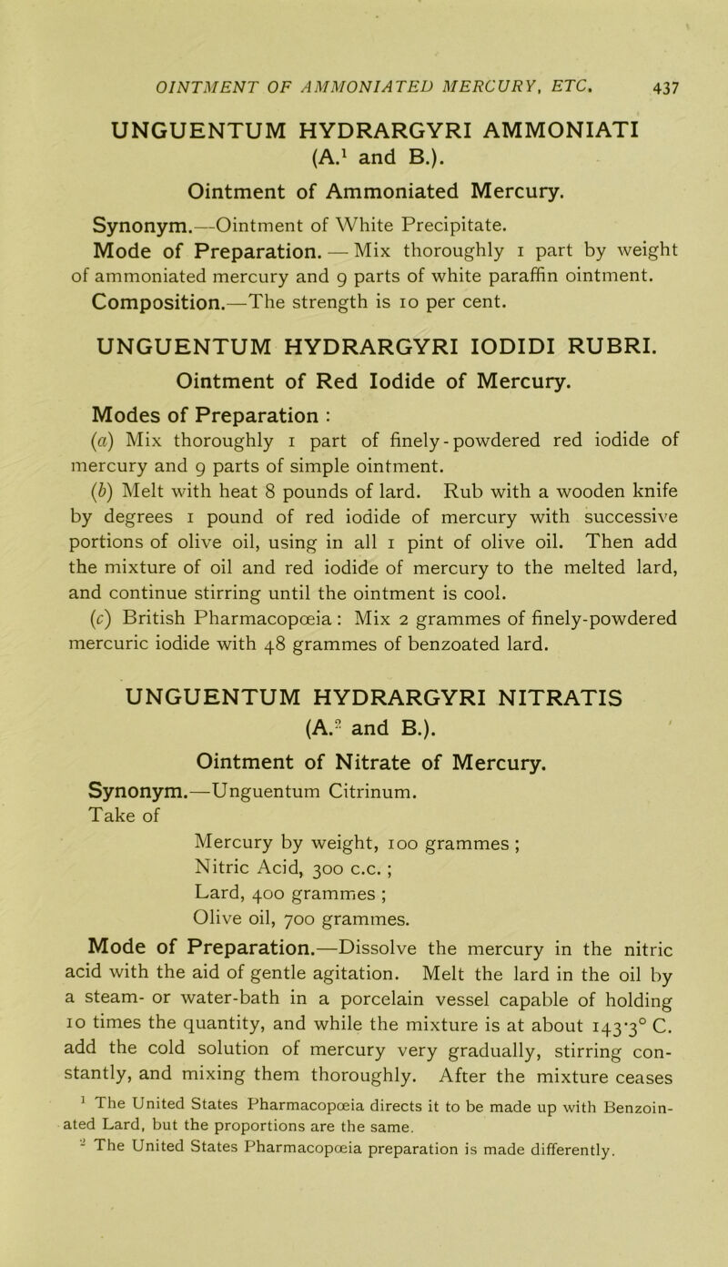 UNGUENTUM HYDRARGYRI AMMONIATI (A.1 and B.). Ointment of Ammoniated Mercury. Synonym.—Ointment of White Precipitate. Mode of Preparation. — Mix thoroughly i part by weight of ammoniated mercury and g parts of white paraffin ointment. Composition.—The strength is io per cent. UNGUENTUM HYDRARGYRI IODIDI RUBRI. Ointment of Red Iodide of Mercury. Modes of Preparation : (a) Mix thoroughly i part of finely - powdered red iodide of mercury and 9 parts of simple ointment. (b) Melt with heat 8 pounds of lard. Rub with a wooden knife by degrees 1 pound of red iodide of mercury with successive portions of olive oil, using in all 1 pint of olive oil. Then add the mixture of oil and red iodide of mercury to the melted lard, and continue stirring until the ointment is cool. (r) British Pharmacopoeia : Mix 2 grammes of finely-powdered mercuric iodide with 48 grammes of benzoated lard. UNGUENTUM HYDRARGYRI NITRATIS (AP and B.). Ointment of Nitrate of Mercury. Synonym.—Unguentum Citrinum. Take of Mercury by weight, 100 grammes ; Nitric Acid, 300 c.c.; Lard, 400 grammes ; Olive oil, 700 grammes. Mode of Preparation.—Dissolve the mercury in the nitric acid with the aid of gentle agitation. Melt the lard in the oil by a steam- or water-bath in a porcelain vessel capable of holding 10 times the quantity, and while the mixture is at about 143*3° C. add the cold solution of mercury very gradually, stirring con- stantly, and mixing them thoroughly. After the mixture ceases 1 The United States Pharmacopoeia directs it to be made up with Benzoin- ated Lard, but the proportions are the same. The United States Pharmacopoeia preparation is made differently.