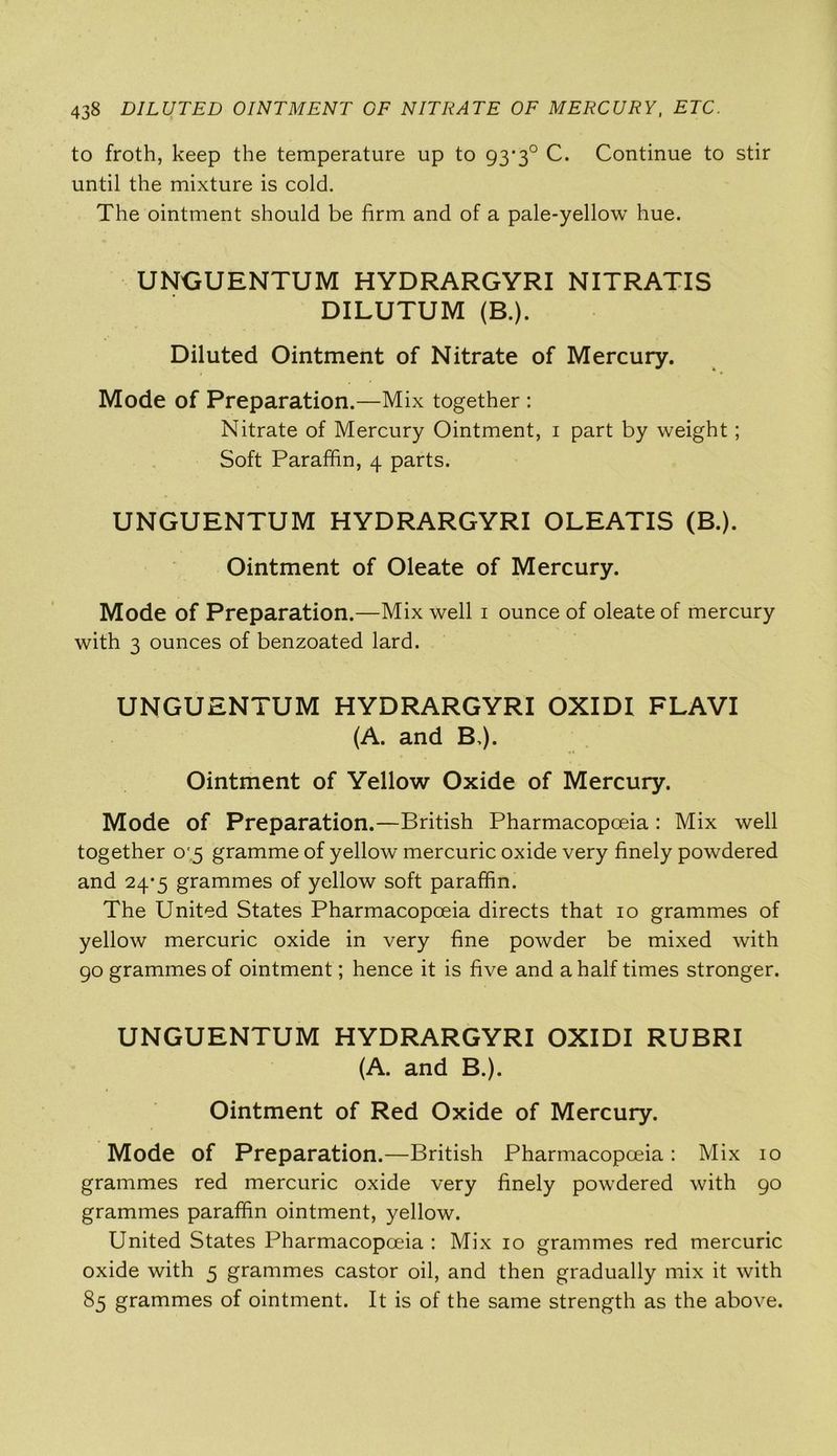 to froth, keep the temperature up to 93*3° C. Continue to stir until the mixture is cold. The ointment should be firm and of a pale-yellow hue. UNGUENTUM HYDRARGYRI NITRATIS DILUTUM (B.). Diluted Ointment of Nitrate of Mercury. Mode of Preparation.—Mix together : Nitrate of Mercury Ointment, 1 part by weight; Soft Paraffin, 4 parts. UNGUENTUM HYDRARGYRI OLEATIS (B.). Ointment of Oleate of Mercury. Mode of Preparation.—Mix well 1 ounce of oleate of mercury with 3 ounces of benzoated lard. UNGUENTUM HYDRARGYRI OXIDI FLAVI (A. and B,). Ointment of Yellow Oxide of Mercury. Mode of Preparation.—British Pharmacopoeia : Mix well together 0 5 gramme of yellow mercuric oxide very finely powdered and 24*5 grammes of yellow soft paraffin. The United States Pharmacopoeia directs that 10 grammes of yellow mercuric oxide in very fine powder be mixed with 90 grammes of ointment; hence it is five and a half times stronger. UNGUENTUM HYDRARGYRI OXIDI RUBRI (A. and B.). Ointment of Red Oxide of Mercury. Mode of Preparation.—British Pharmacopoeia: Mix 10 grammes red mercuric oxide very finely powdered with 90 grammes paraffin ointment, yellow. United States Pharmacopoeia : Mix 10 grammes red mercuric oxide with 5 grammes castor oil, and then gradually mix it with 85 grammes of ointment. It is of the same strength as the above.
