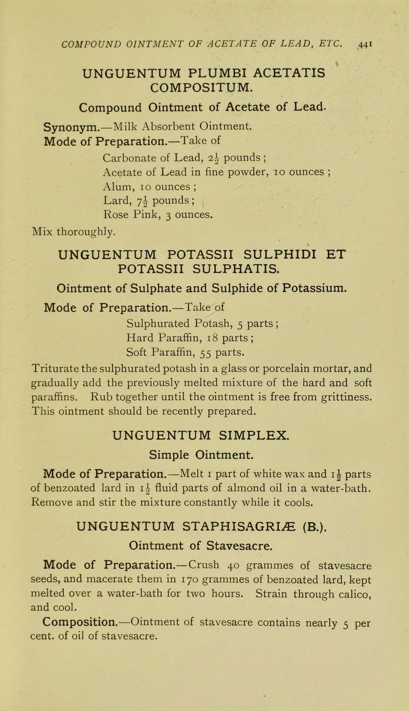 UNGUENTUM PLUMBI ACETATIS COMPOSITUM. Compound Ointment of Acetate of Lead. Synonym.—Milk Absorbent Ointment. Mode of Preparation.—Take of Carbonate of Lead, 2\ pounds ; Acetate of Lead in fine powder, 10 ounces ; Alum, 10 ounces ; Lard, y\ pounds; Rose Pink, 3 ounces. Mix thoroughly. UNGUENTUM POTASSII SULPHIDI ET POTASSII SULPHATIS. Ointment of Sulphate and Sulphide of Potassium. Mode of Preparation.—Take of Sulphurated Potash, 5 parts; Hard Paraffin, 18 parts; Soft Paraffin, 55 parts. Triturate the sulphurated potash in a glass or porcelain mortar, and gradually add the previously melted mixture of the hard and soft paraffins. Rub together until the ointment is free from grittiness. This ointment should be recently prepared. UNGUENTUM SIMPLEX. Simple Ointment. Mode of Preparation.—Melt 1 part of white wax and ij parts of benzoated lard in 1J fluid parts of almond oil in a water-bath. Remove and stir the mixture constantly while it cools. UNGUENTUM STAPHISAGRLE (B.). Ointment of Stavesacre. Mode of Preparation.—Crush 40 grammes of stavesacre seeds, and macerate them in 170 grammes of benzoated lard, kept melted over a water-bath for two hours. Strain through calico, and cool. Composition.—Ointment of stavesacre contains nearly 5 per cent, of oil of stavesacre.