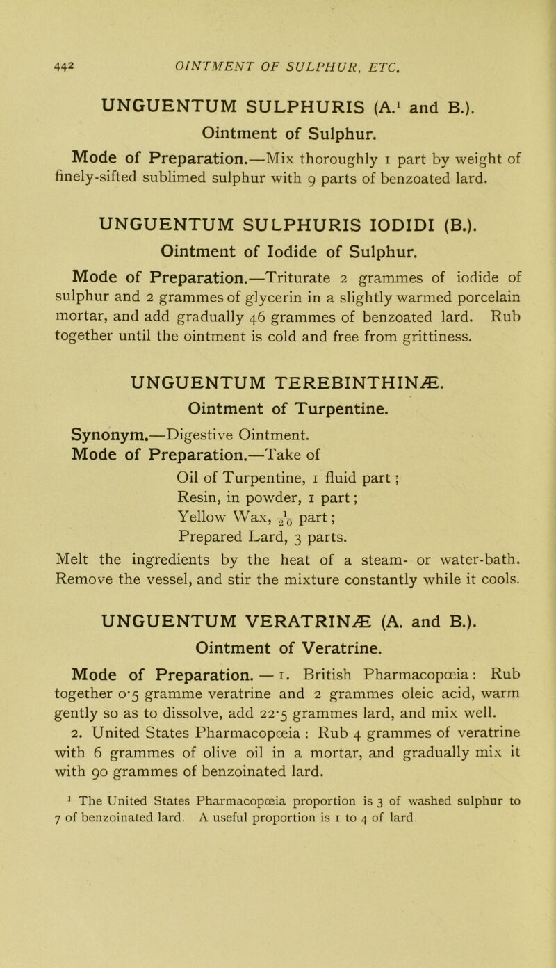 UNGUENTUM SULPHURIS (A.1 and B.). Ointment of Sulphur. Mode of Preparation.—Mix thoroughly i part by weight of finely-sifted sublimed sulphur with 9 parts of benzoated lard. UNGUENTUM SULPHURIS IODIDI (B.). Ointment of Iodide of Sulphur. Mode of Preparation.—Triturate 2 grammes of iodide of sulphur and 2 grammes of glycerin in a slightly warmed porcelain mortar, and add gradually 46 grammes of benzoated lard. Rub together until the ointment is cold and free from grittiness. UNGUENTUM TEREBINTHINJE. Ointment of Turpentine. Synonym.—Digestive Ointment. Mode of Preparation.—Take of Oil of Turpentine, 1 fluid part; Resin, in powder, 1 part; Yellow Wax, part; Prepared Lard, 3 parts. Melt the ingredients by the heat of a steam- or water-bath. Remove the vessel, and stir the mixture constantly while it cools. UNGUENTUM VERATRINE (A. and B.). Ointment of Veratrine. Mode of Preparation. — 1. British Pharmacopoeia: Rub together 0*5 gramme veratrine and 2 grammes oleic acid, warm gently so as to dissolve, add 22*5 grammes lard, and mix well. 2. United States Pharmacopoeia : Rub 4 grammes of veratrine with 6 grammes of olive oil in a mortar, and gradually mix it with 90 grammes of benzoinated lard. 1 The United States Pharmacopoeia proportion is 3 of washed sulphur to 7 of benzoinated lard. A useful proportion is 1 to 4 of lard.