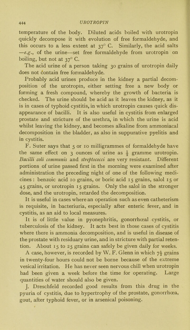 UROTROPIN temperature of the body. Diluted acids boiled with urotropin quickly decompose it with evolution of free formaldehyde, and this occurs to a less extent at 370 C. Similarly, the acid salts —e.g., of the urine—set free formaldehyde from urotropin on boiling, but not at 370 C. The acid urine of a person taking 30 grains of urotropin daily does not contain free formaldehyde. Probably acid urines produce in the kidney a partial decom- position of the urotropin, either setting free a new body or forming a fresh compound, whereby the growth of bacteria is checked. The urine should be acid as it leaves the kidney, as it is in cases of typhoid cystitis, in which urotropin causes quick dis- appearance of bacilli. It is also useful in cystitis from enlarged prostate and stricture of the urethra, in which the urine is acid whilst leaving the kidney, and becomes alkaline from ammoniacal decomposition in the bladder, as also in suppurative pyelitis and in cystitis. F. Suter says that 5 or 10 milligrammes of formaldehyde have the same effect on 3 ounces of urine as ^ gramme urotropin. Bacilli coli communis and streptococci are very resistant. Different portions of urine passed first in the morning were examined after administration the preceding night of one of the following medi- cines : benzoic acid 10 grains, or boric acid 15 grains, salol 15 or 45 grains, or urotropin 15 grains. Only the salol in the stronger dose, and the urotropin, retarded the decomposition. It is useful in cases where an operation such as even catheterism is requisite, in bacteriuria, especially after enteric fever, and in cystitis, as an aid to local measures. It is of little value in pyonephritis, gonorrhoeal cystitis, or tuberculosis of the kidney. It acts best in those cases of cystitis where there is ammonia decomposition, and is useful in disease of the prostate with residuary urine, and in stricture with partial reten- tion. About 15 to 25 grains can safely be given daily for weeks. A case, however, is recorded by W. F. Glenn in which 7-i- grains in twenty-four hours could not be borne because of the extreme vesical irritation. He has never seen nervous chill when urotropin had been given a week before the time for operating. Large quantities of water should also be given. J. Dreschfeld recorded good results from this drug in the pyuria of cystitis, due to hypertrophy of the prostate, gonorrhoea, gout, after typhoid fever, or in arsenical poisoning.