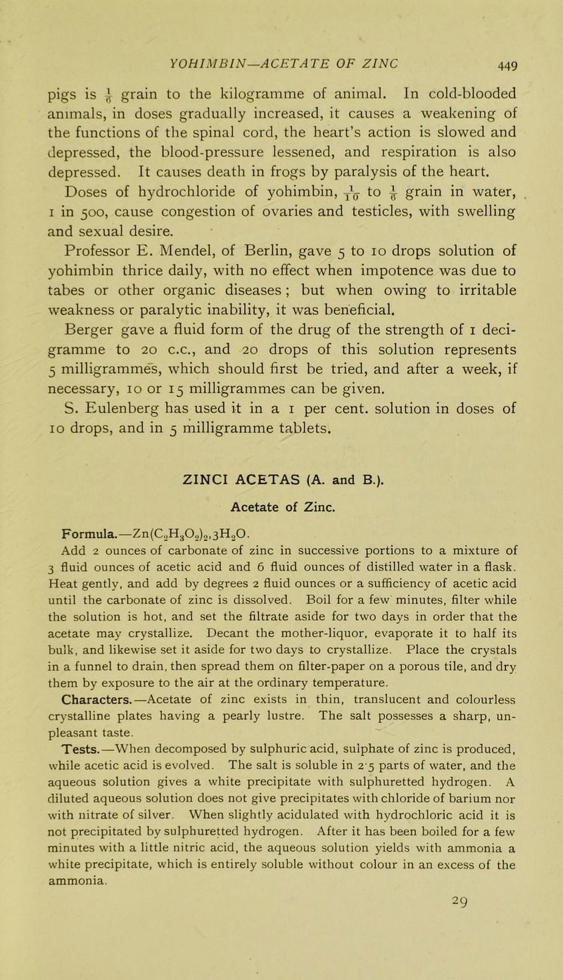 YOHIMBIN—ACETATE OF ZINC pigs is ~r grain to the kilogramme of animal. In cold-blooded animals, in doses gradually increased, it causes a weakening of the functions of the spinal cord, the heart’s action is slowed and depressed, the blood-pressure lessened, and respiration is also depressed. It causes death in frogs by paralysis of the heart. Doses of hydrochloride of yohimbin, to ^ grain in water, i in 500, cause congestion of ovaries and testicles, with swelling and sexual desire. Professor E. Mendel, of Berlin, gave 5 to 10 drops solution of yohimbin thrice daily, with no effect when impotence was due to tabes or other organic diseases ; but when owing to irritable weakness or paralytic inability, it was beneficial. Berger gave a fluid form of the drug of the strength of 1 deci- gramme to 20 c.c., and 20 drops of this solution represents 5 milligrammes, which should first be tried, and after a week, if necessary, 10 or 15 milligrammes can be given. S. Eulenberg has used it in a 1 per cent, solution in doses of 10 drops, and in 5 milligramme tablets. ZINCI ACETAS (A. and B.). Acetate of Zinc. Formula.—Zn(C.2H302)2.3H20. Add 2 ounces of carbonate of zinc in successive portions to a mixture of 3 fluid ounces of acetic acid and 6 fluid ounces of distilled water in a flask. Heat gently, and add by degrees 2 fluid ounces or a sufficiency of acetic acid until the carbonate of zinc is dissolved. Boil for a few minutes, filter while the solution is hot, and set the filtrate aside for two days in order that the acetate may crystallize. Decant the mother-liquor, evaporate it to half its bulk, and likewise set it aside for two days to crystallize. Place the crystals in a funnel to drain, then spread them on filter-paper on a porous tile, and dry them by exposure to the air at the ordinary temperature. Characters.—Acetate of zinc exists in thin, translucent and colourless crystalline plates having a pearly lustre. The salt possesses a sharp, un- pleasant taste. Tests.—When decomposed by sulphuric acid, sulphate of zinc is produced, while acetic acid is evolved. The salt is soluble in 2 5 parts of water, and the aqueous solution gives a white precipitate with sulphuretted hydrogen. A diluted aqueous solution does not give precipitates with chloride of barium nor with nitrate of silver. When slightly acidulated with hydrochloric acid it is not precipitated by sulphuretted hydrogen. After it has been boiled for a few minutes with a little nitric acid, the aqueous solution yields with ammonia a white precipitate, which is entirely soluble without colour in an excess of the ammonia. 29