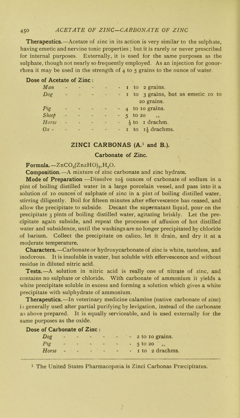 45° ACETATE OF ZINC—CARBON ATE OF ZINC Therapeutics.—Acetate of zinc in its action is very similar to the sulphate, having emetic and nervine tonic properties ; but it is rarely or never prescribed for internal purposes. Externally, it is used for the same purposes as the sulphate, though not nearly so frequently employed. As an injection for gonor- rhoea it may be used in the strength of 4 to 5 grains to the ounce of water. Dose of Acetate of Zinc : Man - - - - 1 to 2 grains. Dog “ “ - 1 to 3 grains, but as emetic 10 to 20 grains. Pig - - - - 4 to 10 grains. Sheep - - - * 5 to 20 ,, Horse - - - 1 to 1 drachm. Ox - - - - - 1 to ij drachms. ZINCI CARBONAS (A.1 and B.). Carbonate of Zinc. Formula.—ZnC02(Zn2HO)2,HoO. Composition.—A mixture of zinc carbonate and zinc hydrate. Mode of Preparation —Dissolve 10J ounces of carbonate of sodium in a pint of boiling distilled water in a large porcelain vessel, and pass into it a solution of 10 ounces of sulphate of zinc in a pint of boiling distilled water, stirring diligently. Boil for fifteen minutes after effervescence has ceased, and allow the precipitate to subside. Decant the supernatant liquid, pour on the precipitate 3 pints of boiling distilled water, agitating briskly. Let the pre- cipitate again subside, and repeat the processes of affusion of hot distilled water and subsidence, until the washings are no longer precipitated by chloride of barium. Collect the precipitate on calico, let it drain, and dry it at a moderate temperature. Characters.—Carbonate or hydroxycarbonate of zinc is white, tasteless, and inodorous. It is insoluble in water, but soluble with effervescence and without residue in diluted nitric acid. Tests.—A solution in nitric acid is really one of nitrate of zinc, and contains no sulphate or chloride. With carbonate of ammonium it yields a white precipitate soluble in excess and forming a solution which gives a white precipitate with sulphydrate of ammonium. Therapeutics.—In veterinary medicine calamine (native carbonate of zinc) i; generally used after partial purifying by levigation, instead of the carbonate as above prepared. It is equally serviceable, and is used externally for the same purposes as the oxide. Dose of Carbonate of Zinc : Dog - - - - - - 2 to 10 grains. Pig 5 to 20 ,, Horse - - - - - - 1 to 2 drachms. 1 The United States Pharmacopoeia is Zinci Carbonas Praecipitatus.