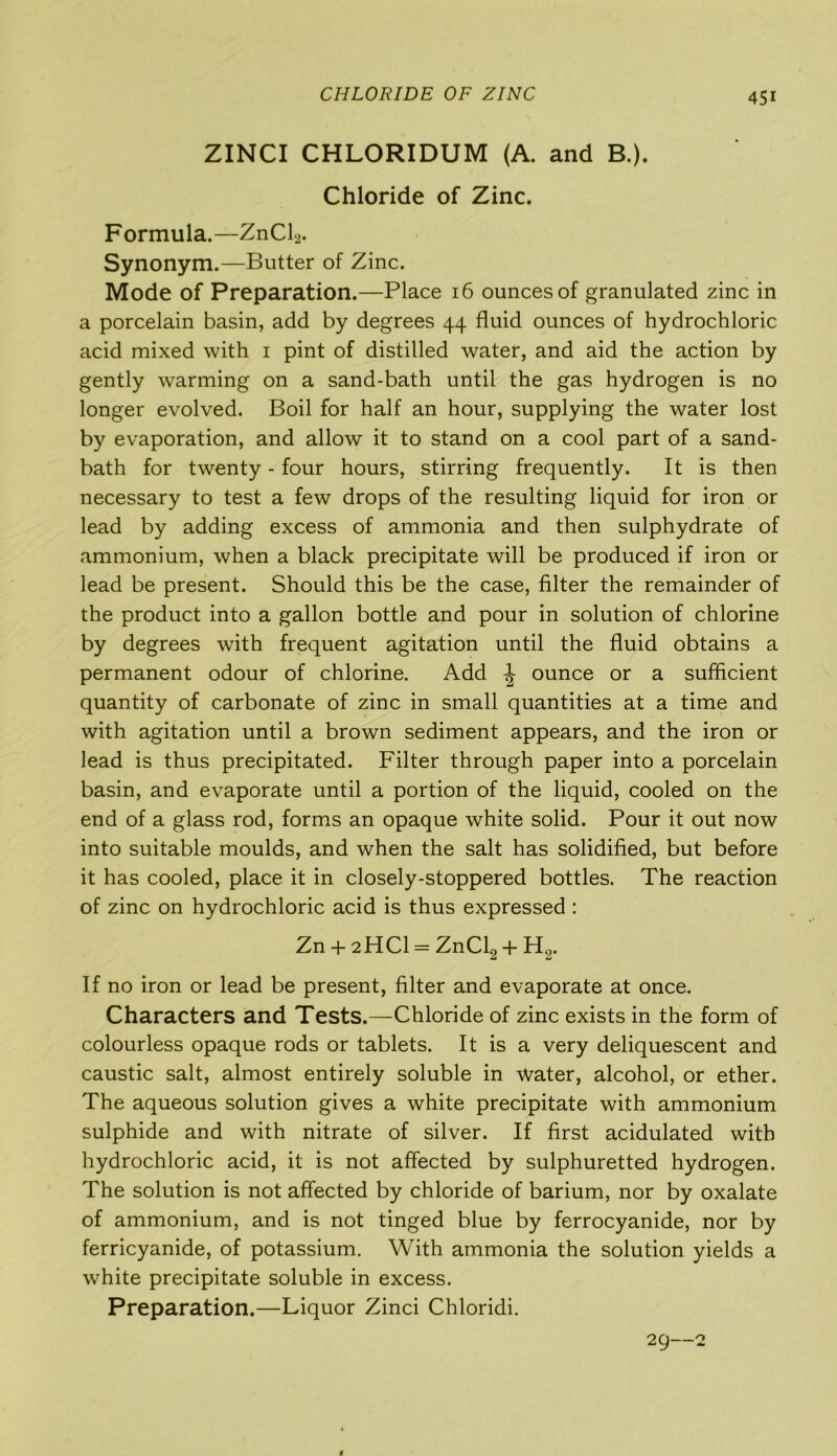 CHLORIDE OF ZINC ZINCI CHLORIDUM (A. and B.). Chloride of Zinc. Formula.—ZnCl2. Synonym.—Butter of Zinc. Mode of Preparation.—Place 16 ounces of granulated zinc in a porcelain basin, add by degrees 44 fluid ounces of hydrochloric acid mixed with 1 pint of distilled water, and aid the action by gently warming on a sand-bath until the gas hydrogen is no longer evolved. Boil for half an hour, supplying the water lost by evaporation, and allow it to stand on a cool part of a sand- bath for twenty - four hours, stirring frequently. It is then necessary to test a few drops of the resulting liquid for iron or lead by adding excess of ammonia and then sulphydrate of ammonium, when a black precipitate will be produced if iron or lead be present. Should this be the case, filter the remainder of the product into a gallon bottle and pour in solution of chlorine by degrees with frequent agitation until the fluid obtains a permanent odour of chlorine. Add \ ounce or a sufficient quantity of carbonate of zinc in small quantities at a time and with agitation until a brown sediment appears, and the iron or lead is thus precipitated. Filter through paper into a porcelain basin, and evaporate until a portion of the liquid, cooled on the end of a glass rod, forms an opaque white solid. Pour it out now into suitable moulds, and when the salt has solidified, but before it has cooled, place it in closely-stoppered bottles. The reaction of zinc on hydrochloric acid is thus expressed : Zn + 2HCI = ZnCl2 4- H2. If no iron or lead be present, filter and evaporate at once. Characters and Tests.—Chloride of zinc exists in the form of colourless opaque rods or tablets. It is a very deliquescent and caustic salt, almost entirely soluble in water, alcohol, or ether. The aqueous solution gives a white precipitate with ammonium sulphide and with nitrate of silver. If first acidulated with hydrochloric acid, it is not affected by sulphuretted hydrogen. The solution is not affected by chloride of barium, nor by oxalate of ammonium, and is not tinged blue by ferrocyanide, nor by ferricyanide, of potassium. With ammonia the solution yields a white precipitate soluble in excess. Preparation.—Liquor Zinci Chloridi. 29—2