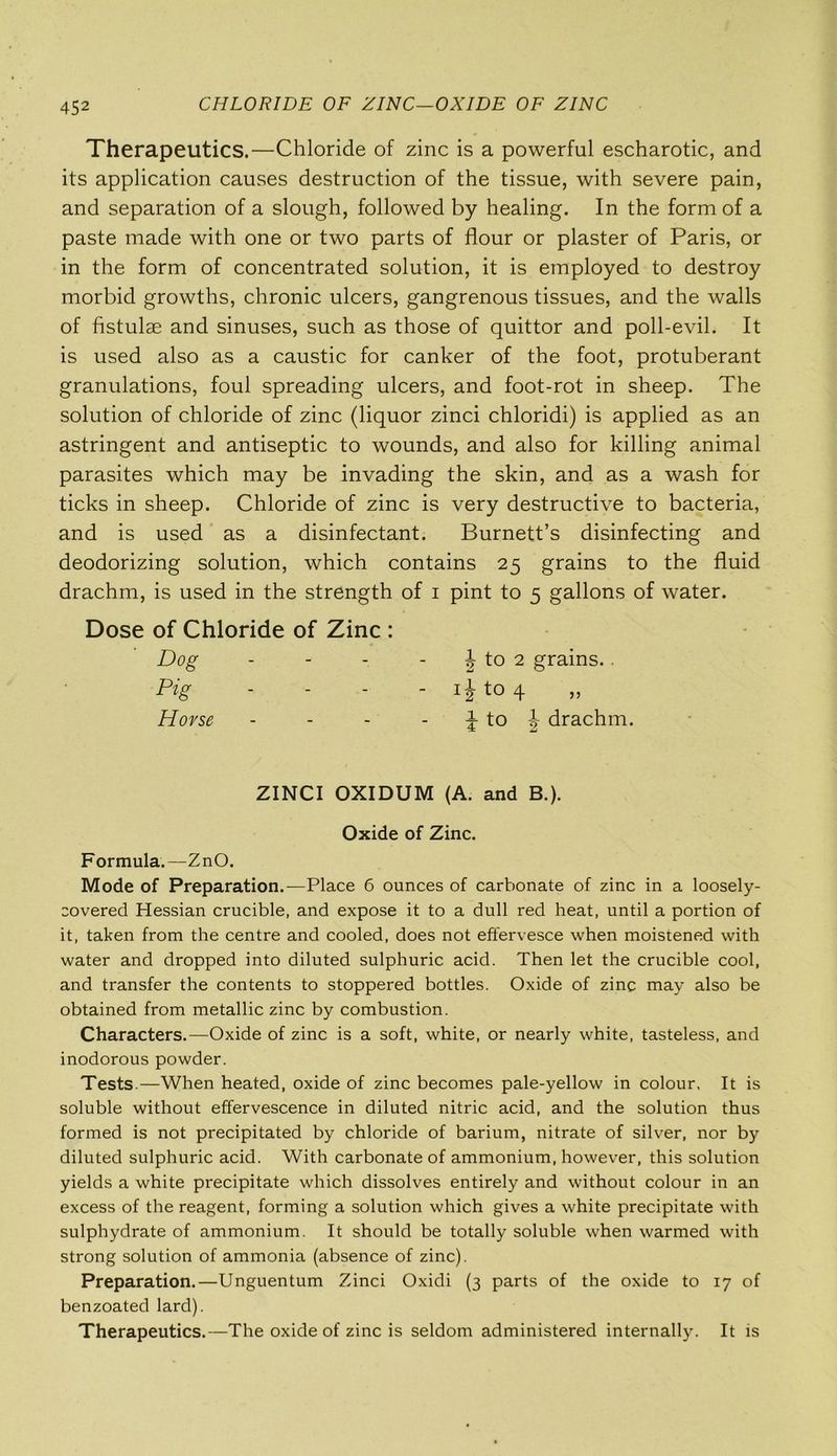 CHLORIDE OF ZINC—OXIDE OF ZINC Therapeutics.—Chloride of zinc is a powerful escharotic, and its application causes destruction of the tissue, with severe pain, and separation of a slough, followed by healing. In the form of a paste made with one or two parts of flour or plaster of Paris, or in the form of concentrated solution, it is employed to destroy morbid growths, chronic ulcers, gangrenous tissues, and the walls of fistulae and sinuses, such as those of quittor and poll-evil. It is used also as a caustic for canker of the foot, protuberant granulations, foul spreading ulcers, and foot-rot in sheep. The solution of chloride of zinc (liquor zinci chloridi) is applied as an astringent and antiseptic to wounds, and also for killing animal parasites which may be invading the skin, and as a wash for ticks in sheep. Chloride of zinc is very destructive to bacteria, and is used as a disinfectant. Burnett’s disinfecting and deodorizing solution, which contains 25 grains to the fluid drachm, is used in the strength of 1 pint to 5 gallons of water. Dose of Chloride of Zinc : Dog - - - | to 2 grains.. Pig - - - - ijt04 Horse - - - J to J drachm. ZINCI OXIDUM (A. and B.). Oxide of Zinc. Formula.—ZnO. Mode of Preparation.—Place 6 ounces of carbonate of zinc in a loosely- covered Hessian crucible, and expose it to a dull red heat, until a portion of it, taken from the centre and cooled, does not effervesce when moistened with water and dropped into diluted sulphuric acid. Then let the crucible cool, and transfer the contents to stoppered bottles. Oxide of zinc may also be obtained from metallic zinc by combustion. Characters.—Oxide of zinc is a soft, white, or nearly white, tasteless, and inodorous powder. Tests.—When heated, oxide of zinc becomes pale-yellow in colour, It is soluble without effervescence in diluted nitric acid, and the solution thus formed is not precipitated by chloride of barium, nitrate of silver, nor by diluted sulphuric acid. With carbonate of ammonium, however, this solution yields a white precipitate which dissolves entirely and without colour in an excess of the reagent, forming a solution which gives a white precipitate with sulphydrate of ammonium. It should be totally soluble when warmed with strong solution of ammonia (absence of zinc). Preparation.—Unguentum Zinci Oxidi (3 parts of the oxide to 17 of benzoated lard). Therapeutics.—The oxide of zinc is seldom administered internally. It is