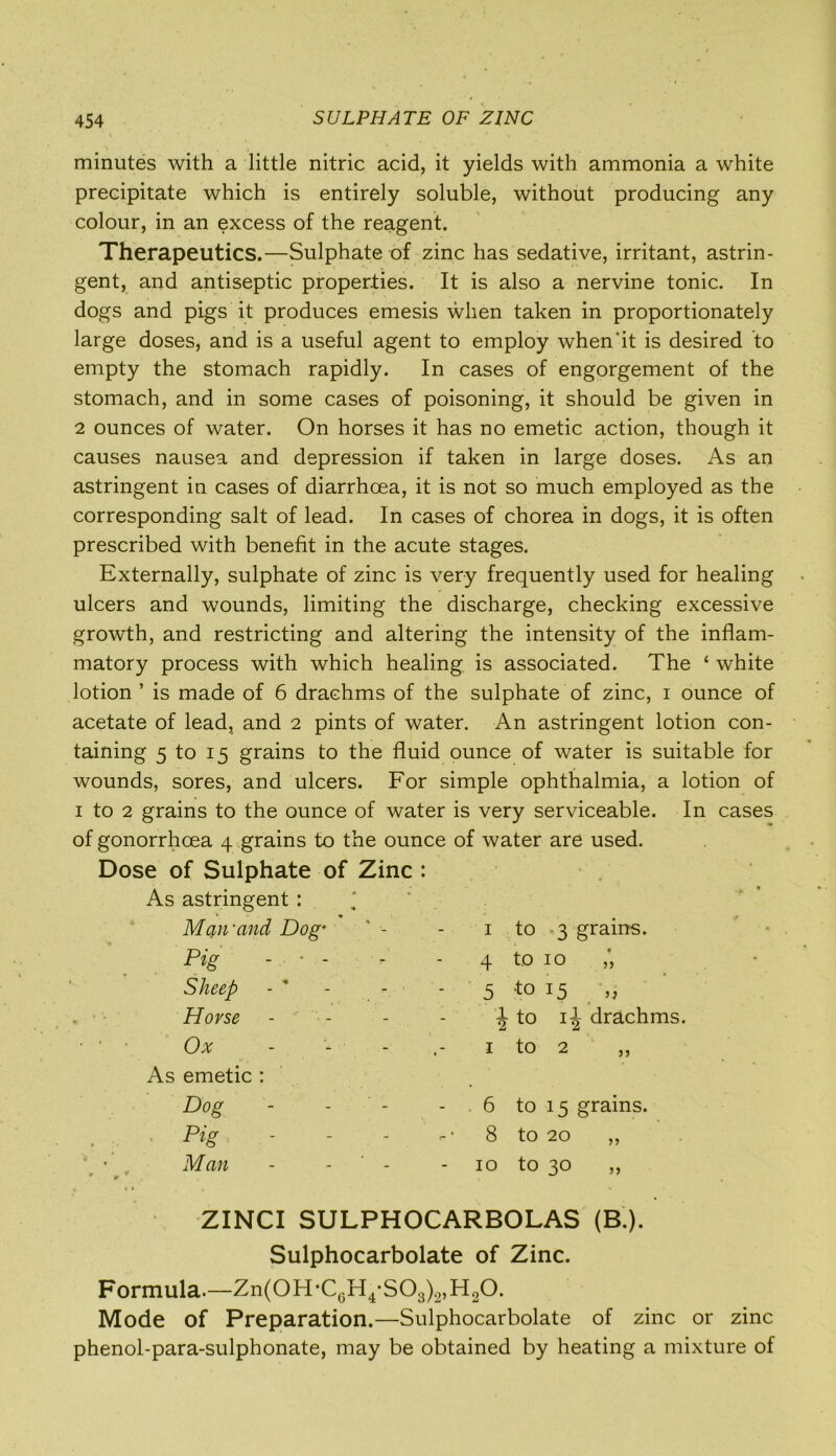 minutes with a little nitric acid, it yields with ammonia a white precipitate which is entirely soluble, without producing any colour, in an excess of the reagent. Therapeutics.—Sulphate of zinc has sedative, irritant, astrin- gent, and antiseptic properties. It is also a nervine tonic. In dogs and pigs it produces emesis when taken in proportionately large doses, and is a useful agent to employ when‘it is desired to empty the stomach rapidly. In cases of engorgement of the stomach, and in some cases of poisoning, it should be given in 2 ounces of water. On horses it has no emetic action, though it causes nausea and depression if taken in large doses. As an astringent in cases of diarrhoea, it is not so much employed as the corresponding salt of lead. In cases of chorea in dogs, it is often prescribed with benefit in the acute stages. Externally, sulphate of zinc is very frequently used for healing ulcers and wounds, limiting the discharge, checking excessive growth, and restricting and altering the intensity of the inflam- matory process with which healing is associated. The ‘ white lotion ’ is made of 6 drachms of the sulphate of zinc, i ounce of acetate of lead, and 2 pints of water. An astringent lotion con- taining 5 to 15 grains to the fluid ounce of water is suitable for wounds, sores, and ulcers. For simple ophthalmia, a lotion of 1 to 2 grains to the ounce of water is very serviceable. In cases of gonorrhoea 4 grains to the ounce of water are used. Dose of Sulphate of Zinc : As astringent : Mqn'and Dog’ - - 1 Pig - • - Sheep - * - Horse - Ox - - - As emetic : Dog - - - - .6 to 15 grains. Pig - - - 8 to 20 ,, , Man - - - 10 to 30 ,, to 3 grains. 4 to 10 ,', 5 to >, J to ij drachms. z to 2 ZINCI SULPHOCARBOLAS (B ). Sulphocarbolate of Zinc. Formula.—Zn(0H-C(3H4-S03)2,H20. Mode of Preparation.—Sulphocarbolate of zinc or zinc phenol-para-sulphonate, may be obtained by heating a mixture of