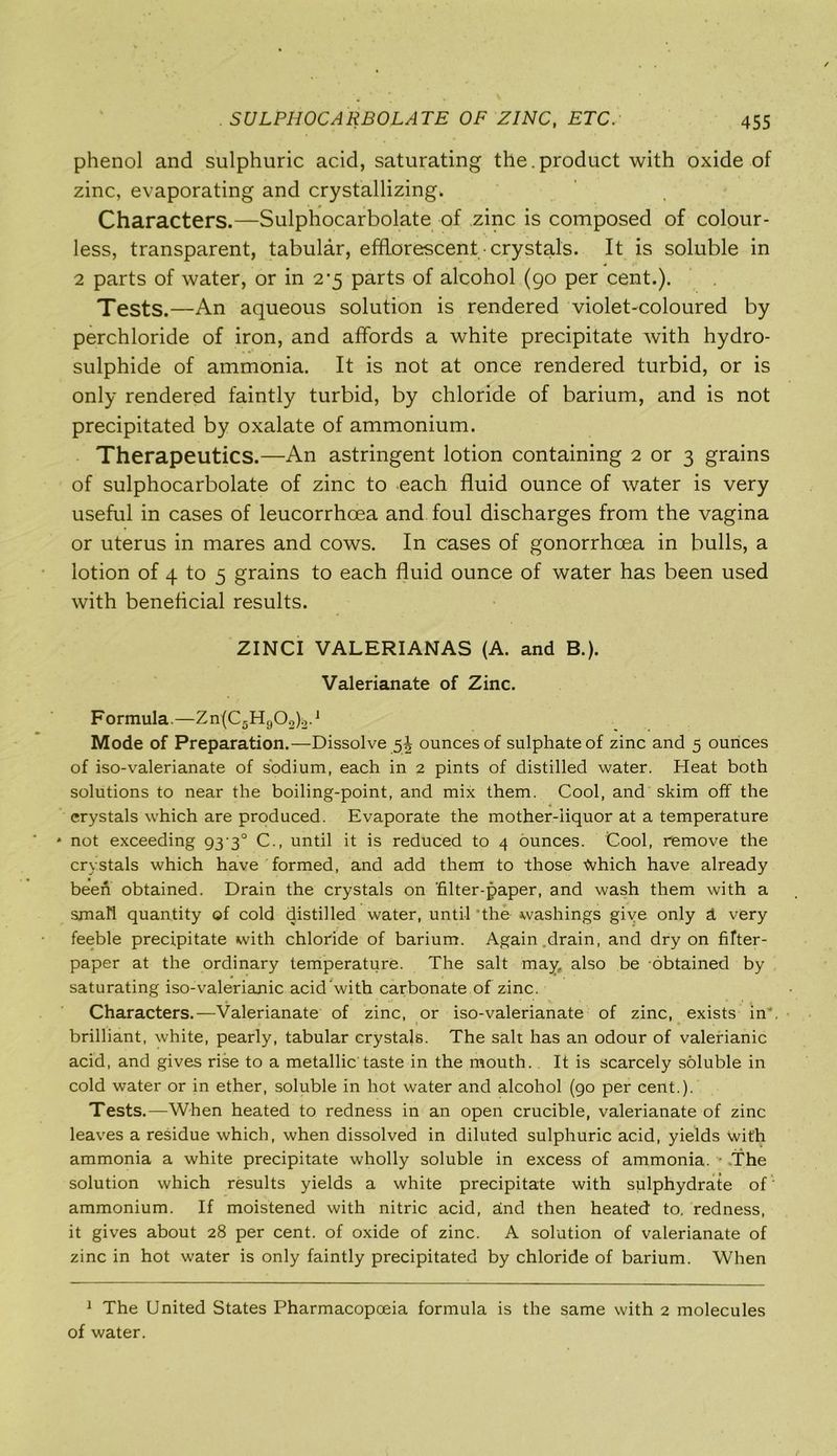 phenol and sulphuric acid, saturating the.product with oxide of zinc, evaporating and crystallizing. Characters.—Sulphiocarbolate of zinc is composed of colour- less, transparent, tabular, efflorescent crystals. It is soluble in 2 parts of water, or in 2-5 parts of alcohol (90 per cent.). Tests.—An aqueous solution is rendered violet-coloured by perchloride of iron, and affords a white precipitate with hydro- sulphide of ammonia. It is not at once rendered turbid, or is only rendered faintly turbid, by chloride of barium, and is not precipitated by oxalate of ammonium. Therapeutics.—An astringent lotion containing 2 or 3 grains of sulphocarbolate of zinc to each fluid ounce of water is very useful in cases of leucorrhoea and foul discharges from the vagina or uterus in mares and cows. In cases of gonorrhoea in bulls, a lotion of 4 to 5 grains to each fluid ounce of water has been used with beneficial results. ZINCI VALERIANAS (A. and B.). Valerianate of Zinc. Formula.—Zn(C5H902)2.J Mode of Preparation.—Dissolve 5^ ounces of sulphate of zinc and 5 ounces of iso-valerianate of sodium, each in 2 pints of distilled water. Heat both solutions to near the boiling-point, and mix them. Cool, and skim off the crystals which are produced. Evaporate the mother-iiquor at a temperature * not exceeding 93-3° C., until it is reduced to 4 ounces. Cool, remove the crystals which have formed, and add them to those tohich have already been obtained. Drain the crystals on ‘filter-paper, and wash them with a small quantity of cold distilled water, until *the washings give only h very feeble precipitate with chloride of barium. Again drain, and dry on fifter- paper at the ordinary temperature. The salt may, also be obtained by saturating iso-valerianic acid’with carbonate of zinc. *f ‘ ' V m J A Characters.—Valerianate of zinc, or iso-valerianate of zinc, exists in, brilliant, white, pearly, tabular crystals. The salt has an odour of valerianic acid, and gives rise to a metallic’taste in the mouth. It is scarcely soluble in cold water or in ether, soluble in hot water and alcohol (90 per cent.). Tests.—When heated to redness in an open crucible, valerianate of zinc leaves a residue which, when dissolved in diluted sulphuric acid, yields with ammonia a white precipitate wholly soluble in excess of ammonia. The solution which results yields a white precipitate with sulphydrate of ammonium. If moistened with nitric acid, and then heated to. redness, it gives about 28 per cent, of oxide of zinc. A solution of valerianate of zinc in hot water is only faintly precipitated by chloride of barium. When 1 The United States Pharmacopoeia formula is the same with 2 molecules of water.