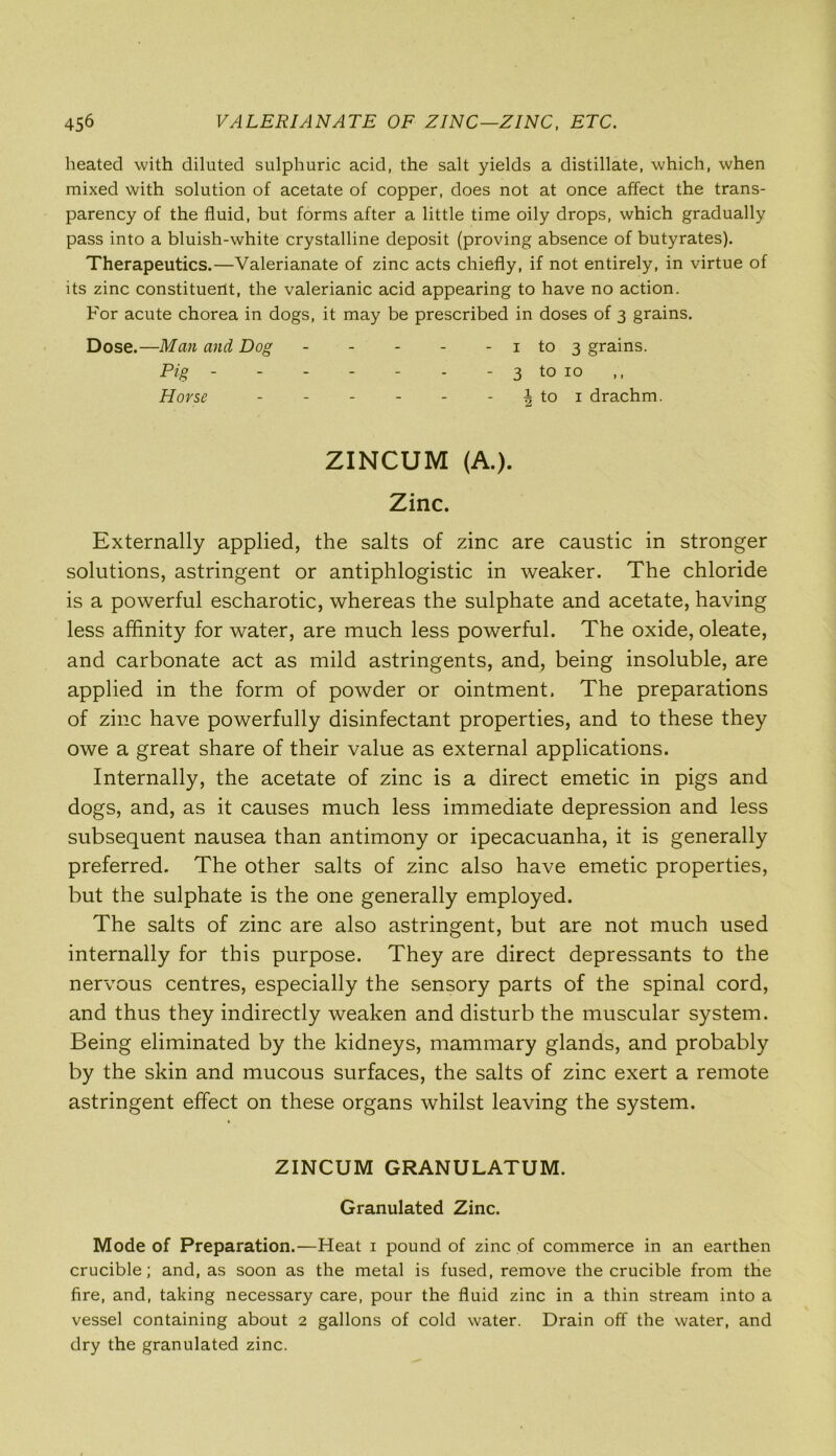 45^ VALERIANATE OF ZINC—ZINC, ETC. heated with diluted sulphuric acid, the salt yields a distillate, which, when mixed with solution of acetate of copper, does not at once affect the trans- parency of the fluid, but forms after a little time oily drops, which gradually pass into a bluish-white crystalline deposit (proving absence of butyrates). Therapeutics.—Valerianate of zinc acts chiefly, if not entirely, in virtue of its zinc constituent, the valerianic acid appearing to have no action. For acute chorea in dogs, it may be prescribed in doses of 3 grains. Dose.—Man and Dog - - - - - 1 to 3 grains. Pig - - - - - - - 3 to 10 Horse - - - - - - |to 1 drachm. ZINCUM (A.). Zinc. Externally applied, the salts of zinc are caustic in stronger solutions, astringent or antiphlogistic in weaker. The chloride is a powerful escharotic, whereas the sulphate and acetate, having less affinity for water, are much less powerful. The oxide, oleate, and carbonate act as mild astringents, and, being insoluble, are applied in the form of powder or ointment. The preparations of zinc have powerfully disinfectant properties, and to these they owe a great share of their value as external applications. Internally, the acetate of zinc is a direct emetic in pigs and dogs, and, as it causes much less immediate depression and less subsequent nausea than antimony or ipecacuanha, it is generally preferred. The other salts of zinc also have emetic properties, but the sulphate is the one generally employed. The salts of zinc are also astringent, but are not much used internally for this purpose. They are direct depressants to the nervous centres, especially the sensory parts of the spinal cord, and thus they indirectly weaken and disturb the muscular system. Being eliminated by the kidneys, mammary glands, and probably by the skin and mucous surfaces, the salts of zinc exert a remote astringent effect on these organs whilst leaving the system. ZINCUM GRANULATUM. Granulated Zinc. Mode of Preparation.—Heat 1 pound of zinc of commerce in an earthen crucible; and, as soon as the metal is fused, remove the crucible from the fire, and, taking necessary care, pour the fluid zinc in a thin stream into a vessel containing about 2 gallons of cold water. Drain off the water, and dry the granulated zinc.