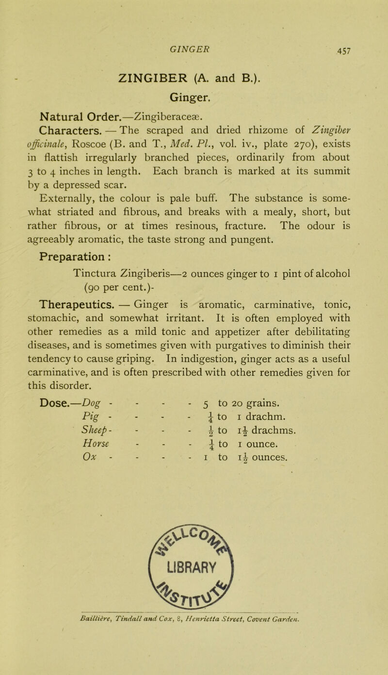 GINGER ZINGIBER (A. and B.). Ginger. Natural Order.—Zingiberaceae. Characters. — The scraped and dried rhizome of Zingiber officinale, Roscoe (B. and T., Med. PI., vol. iv., plate 270), exists in flattish irregularly branched pieces, ordinarily from about 3 to 4 inches in length. Each branch is marked at its summit by a depressed scar. Externally, the colour is pale buff. The substance is some- what striated and fibrous, and breaks with a mealy, short, but rather fibrous, or at times resinous, fracture. The odour is agreeably aromatic, the taste strong and pungent. Preparation : Tinctura Zingiberis—2 ounces ginger to 1 pint of alcohol (90 per cent.)- Therapeutics. — Ginger is aromatic, carminative, tonic, stomachic, and somewhat irritant. It is often employed with other remedies as a mild tonic and appetizer after debilitating diseases, and is sometimes given with purgatives to diminish their tendency to cause griping. In indigestion, ginger acts as a useful carminative, and is often prescribed with other remedies given for this disorder. Dose.—Dog - - - - 5 to 20 grains. Pig - - - J to i drachm. Sheep - - - \ to i-| drachms. Horse - - | to i ounce. Ox - - i to ounces. Bailtiere, Tindall and Cox, 8, Henrietta Street, Covent Garden.
