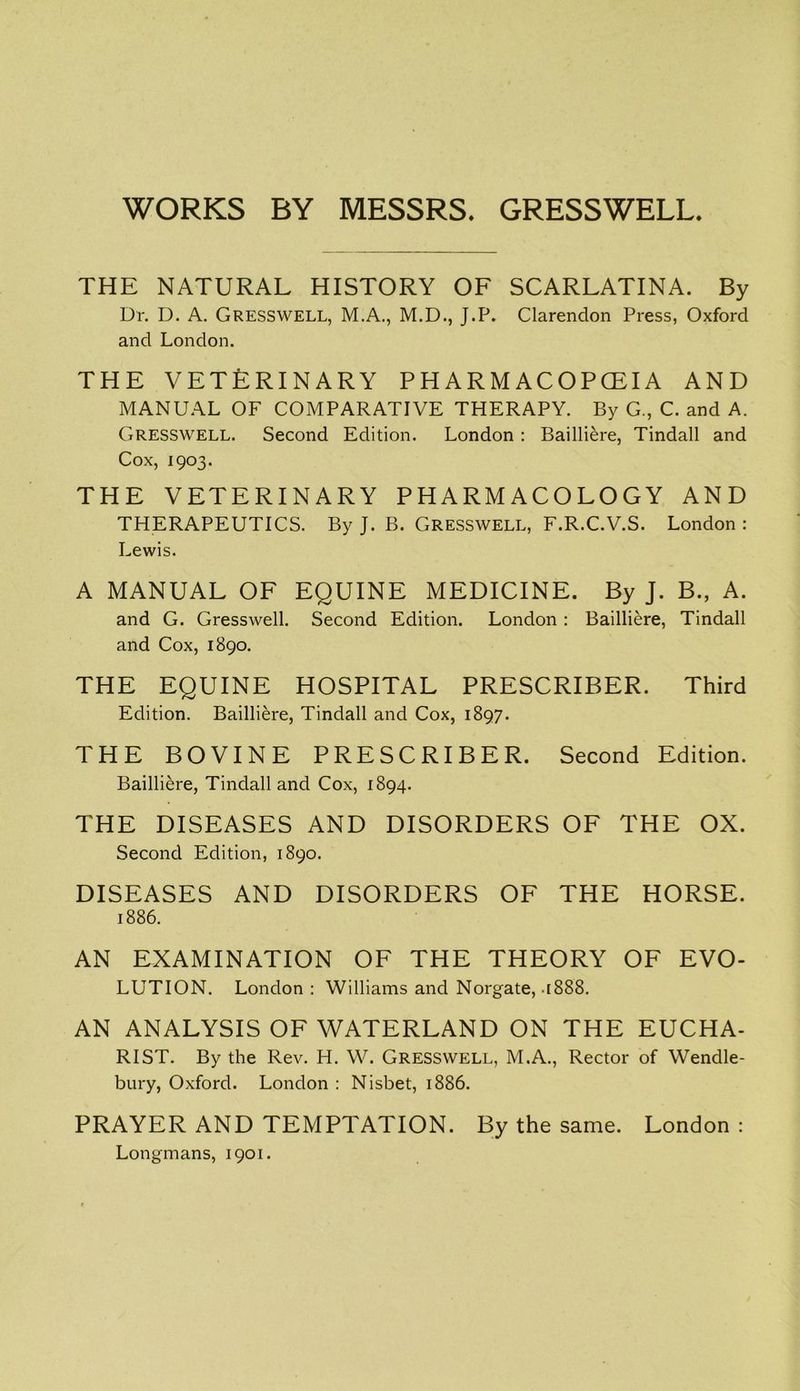 WORKS BY MESSRS. GRESSWELL. THE NATURAL HISTORY OF SCARLATINA. By Dr. D. A. Gresswell, M.A., M.D., J.P. Clarendon Press, Oxford and London. THE VETERINARY PH ARM ACOPCEIA AND MANUAL OF COMPARATIVE THERAPY. By G., C. and A. Gresswell. Second Edition. London : Bailliere, Tindall and Cox, 1903. THE VETERINARY PHARMACOLOGY AND THERAPEUTICS. By J. B. Gresswell, F.R.C.V.S. London : Lewis. A MANUAL OF EQUINE MEDICINE. By J. B., A. and G. Gresswell. Second Edition. London : Bailliere, Tindall and Cox, 1890. THE EQUINE HOSPITAL PRESCRIBER. Third Edition. Bailliere, Tindall and Cox, 1897. THE BOVINE PRESCRIBER. Second Edition. Bailliere, Tindall and Cox, 1894. THE DISEASES AND DISORDERS OF THE OX. Second Edition, 1890. DISEASES AND DISORDERS OF THE HORSE. 1886. AN EXAMINATION OF THE THEORY OF EVO- LUTION. London : Williams and Norgate, .1888. AN ANALYSIS OF WATERLAND ON THE EUCHA- RIST. By the Rev. H. W. Gresswell, M.A., Rector of Wendle- bury, Oxford. London : Nisbet, 1886. PRAYER AND TEMPTATION. By the same. London : Longmans, 1901.