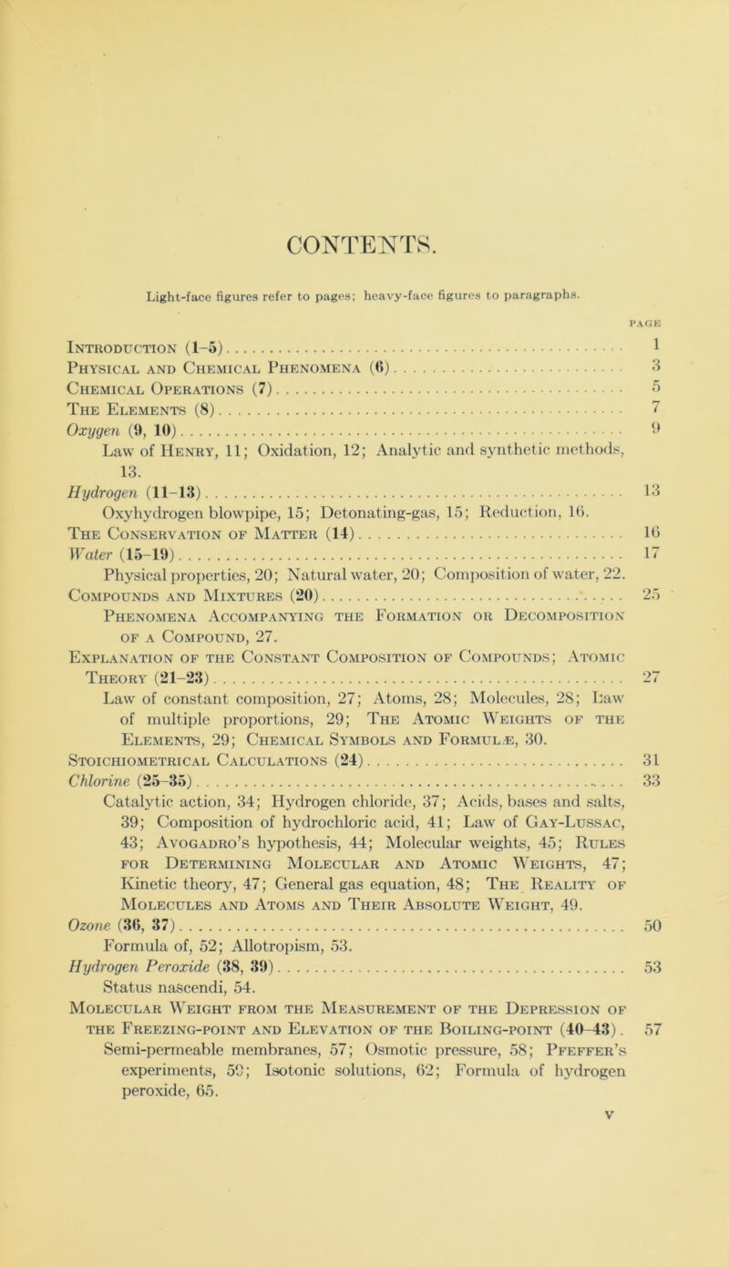 CONTENTS. Light-face figures refer to pages; heavy-face figures to paragraphs. P.\GE Introduction (1-5) 1 Physical and Chemical Phenomena ((>) 3 Chemical Operations (7) 5 The Elements (8) ” Oxygen (9, 10) 0 Law of Henry, 11; Oxidation, 12; Analytic and synthetic methods, 13. Hydrogen (11-13) 13 Oxyhydrogen blowpipe, 15; Detonating-gas, 15; Reduction, 1(5. The Conservation of Matter (14) 1(5 IPafer (15-10) 17 Physical properties, 20; Natural water, 20; Composition of water, 22. Compounds and Mixtures (20) 25 Phenomena Accompanying the Formation or Decomposition OF A Compound, 27. Explanation of the Constant Composition of Compounds; Atomic Theory* (21-23) Law of constant composition, 27; Atoms, 28; Molecules, 28; Law of multiple proportions, 29; The Atomic Weights of the Elements, 29; Chemical Symbols and Formul.e, 30. Stoichiometrical Calculations (24) 31 Chlorine (25-35) 33 Catalytic action, 34; Hydrogen chloride, 37; Acids, bases and salts, 39; Composition of hydrochloric acid, 41; Law of Gay-Lussac, 43; Avogadro’s hypothesis, 44; Molecular weights, 45; Rules FOR Determining Molecular and Atomic \\'eights, 47; Kinetic theory, 47; General gas equation, 48; The Reality* of Molecules and Atoms and Their Absolute Weight, 49. Ozo«e (3(5, 37) 50 Formula of, 52; Allotropism, 53. Hydrogen Peroxide (38, 39) 53 Status nascendi, 54. Molecular Weight from the Measurement of the Depression of THE Freezing-point and Elevation of the Boiling-point (40-43). 57 Semi-permeable membranes, 57; Osmotic pressure, 58; Pfeffer’s experiments, 59; Isotonic solutions, 02; Formula of hydrogen peroxide, 65.