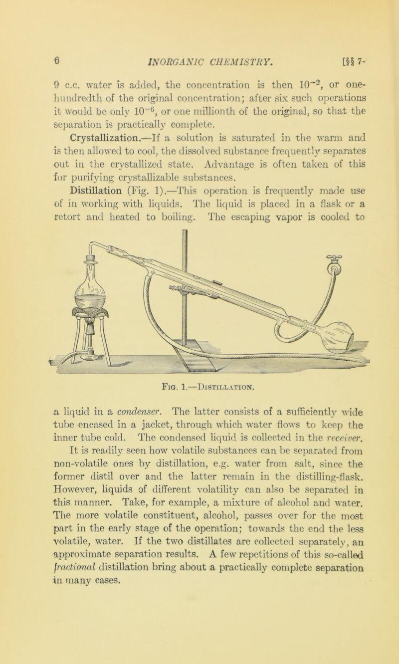 9 c.c. water is added, tlie concentration is then 10”^, or one- liundredtli of the original concentration; after six such operations it would be only 10~®, or one millionth of the original, so that the separation is practically complete. Crystallization.—If a solution is saturated in the warm and is then allowed to cool, the dissolved substance frequentl}’’ separates out in the crystallized state. Advantage is often taken of this for purifying crystallizable substances. Distillation (Fig. 1).—This operation is frequently made use of in working with liquids. The liquid is placed in a flask or a retort and heated to boiling. The escaping vapor is cooled to a liquid in a condenser. The latter consists of a sufficienth^ wide tube encased in a jacket, through which water flows to keep the inner tube cold. The condensed liquid is collected in tlie receiver. It is readily seen how volatile substances can be separated from non-volatile ones by distillation, e.g. water from salt, since the former distil over and the latter remain in the distilling-flask. However, liquids of different volatility can also be separated in this manner. Take, for example, a mixture of alcohol and water. The more volatile constituent, alcohol, passes over for the most part in the early stage of the operation; towards the end the less volatile, water. If the two distillates are collected separately, an approximate separation results. A few repetitions of this so-called fractional distillation bring about a practically complete separation in many cases.