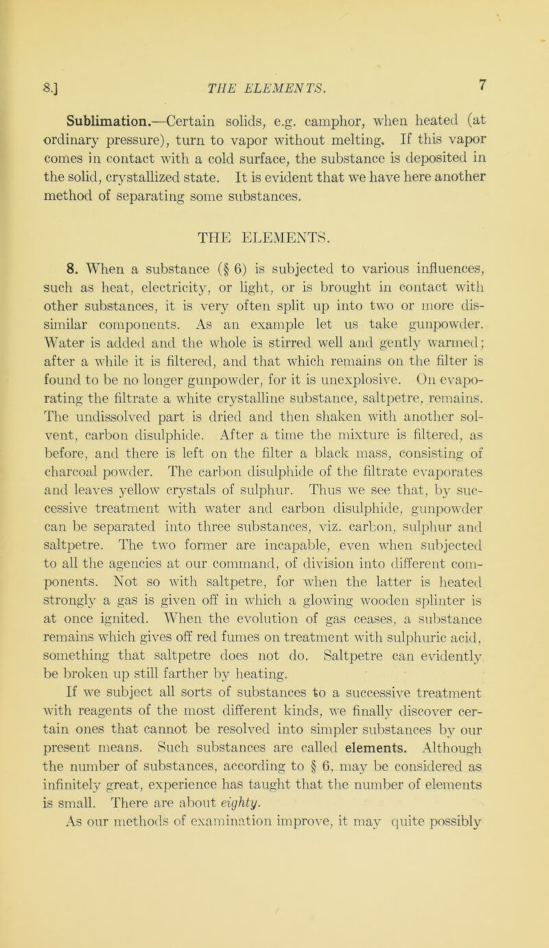 8.] THE ELEMENTS. Sublimation.—Certain solids, e.g, camphor, when heated (at ordinary pressure), turn to vapor without melting. If this vapor comes in contact with a cold surface, the substance is deposited in the solid, crystallized state. It is evident that we have here another method of separating some substances. THE ELEMENTS. 8. When a substance (§6) is subjected to various influences, such as heat, electricity, or light, or is brought in contact witli other substances, it is very often split up into two or more dis- similar components. As an example let us take gunjjowder. Water is added and the whole is stirred well and gently warmed; after a while it is filtered, and that which remains on the filter is found to be no longer gunpowder, for it is unexplosive. On evapo- rating the filtrate a white crystalline substance, saltpetre, remains. The undissolved part is dried and then shaken with another sol- vent, carbon disulphide. After a time the mixture is filtered, as before, and there is left on the filter a black mass, consisting of charcoal powder. The carbon disulphide of the filtrate evaporates and leaves yellow crystals of sulphur. Thus we see that, l)y suc- cessive treatment with water and carbon disulphide, gunpowder can be separated into three substances, viz. carbon, sulphur and saltpetre. The two former are incapable, even when subjected to all the agencies at our command, of division into different com- ponents. Not so with saltpetre, for when the latter is heated strongly a gas is given off in which a glowing wooden splinter is at once ignited. When the evolution of gas ceases, a suljstance remains which gives off red fumes on treatment with sulphuric acid, something that saltpetre does not do. Saltpetre can evidently be broken up still farther by heating. If we subject all sorts of substances to a successive treatment with reagents of the most different kinds, we finally discover cer- tain ones that cannot be resolved into simpler substances by our present means. Such substances are called elements. Although the number of substances, according to § 6, may be considered as infiniteh/ great, experience has taught that the number of elements is small. There are about eighty. As our methods of examination improve, it may quite possibly
