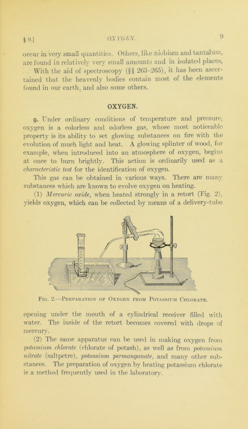 §9.] OX YGEX. occur in very small quantities. Others, like niobium and tantalum, are found in relatively very small amounts and in isolated places, With the aid of spectroscopy (§§ 263-265), it has been ascer- tained that the heavenly bodies contain most of the elements found in our earth, and also some others. OXYGEN. Q. Under ordinary conditions of temperature and pressure, oxygen is a colorless and odorless gas, whose most noticeable property is its ability to set glowing substances on fire with the evolution of much light and heat. A glowing splinter of wood, for example, when introduced into an atmosphere of oxygen, begins at once to burn brightly. This action is ordinarily used as a characteristic test for the identification of oxygen. This gas can be obtained in various ways. There are many substances which are known to evolve oxygen on heating. fl) Mercuric oxide, when heated strongly in a retort (Fig. 2), yields oxygen, which can be collected by means of a delivery-tube Fig. 2.—Prepar.vtio.x of Oxygex from Pot.\ssium Chlor.\te. opening under the mouth of a cylindrical receiver filled witli water. The inside of the retort becomes covered with drops of mercury. (2) The same apparatus can be used in making oxygen from potassium chlorate, (chlorate of potash), as well as from potassium nitrate (saltpetre), potassium permanganate, and many other siil> stances. The preparation of oxygen by heating potassium chlorate is a method frequently used in the laboratory.