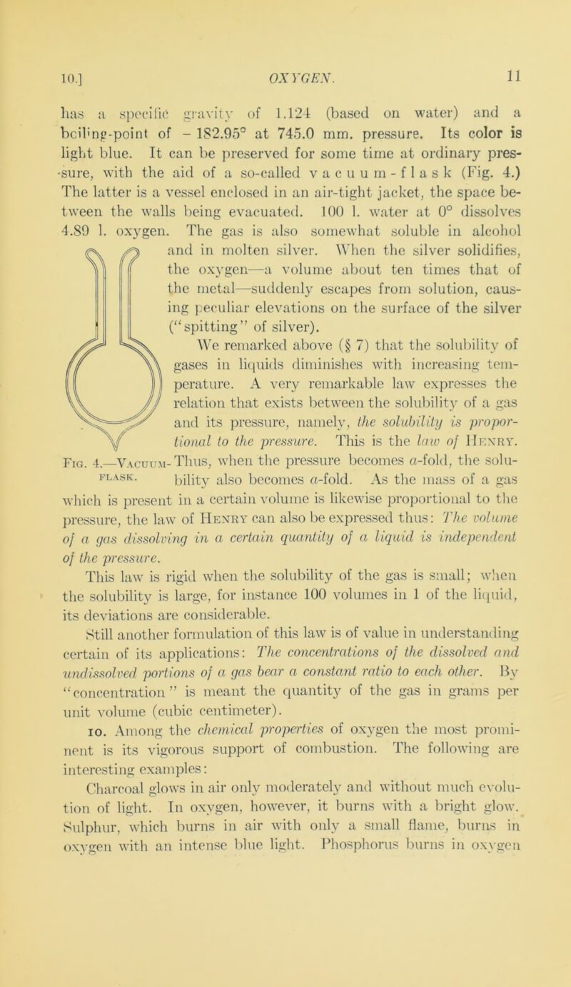 10.] has a si)cciriC gravity of 1.124 (based on water) and a bcihnp-point of - 182.95° at 745.0 mm. pressure. Its color is light blue. It can be preserved for some time at ordinary pres- •sure, with the aid of a so-called vacuum-flask (Fig. 4.) The latter is a vessel enclosetl in an air-tight jacket, the space be- tween the walls being evacuated. 100 1. water at 0° dissolves 4.89 1. oxygen. The gas is also somewhat soluble in alcohol and in molten silver. When the silver solidifies, the oxygen—a volume about ten times that of the metal—suddenly escapes from solution, caus- ing j;eculiar elevations on the surface of the silver (“spitting” of silver). We remarked above (§ 7) that the solubility of gases in liquids diminishes with increasing tem- perature. A very remarkable law expresses the relation that exists between the solubility of a gas and its pressure, namely, the solubility is propor- tional to the pressure. This is the law of IIf.xry. Fig. 4. V.\cuum-Thus, when the pressure becomes «-fold, the solu- FLASK. bility also becomes a-fold. As the mass of a gas which is present in a certain volume is likewise proportional to tlie pressure, the law of Henry can also be expressed thus: The volume of a (jas dissolving in a certain quantity of a liquid is independent of the pressure. This law is rigid when the solubility of the gas is small; when the solubility is large, for instance 100 volumes in 1 of the li(piid, its deviations are considerable. Still another formulation of this law is of value in understanding certain of its applications: The concentrations of the dissolved and undissolved portions of a gas bear a constant ratio to each other. By “concentration” is meant the quantity of the gas in grams per unit volume (cubic centimeter). 10. .\mong the chemical properties of oxygen the most })romi- nont is its vigorous support of combustion. The following are interesting examples: Chareoal glows in air only moderately and without much evolu- tio!i of light. In oxygen, however, it l)urns with a bright glow. Sulphur, which burns in air with only a .small flame, burns in oxygen with an intense blue light. Phosphorus burns in oxygen