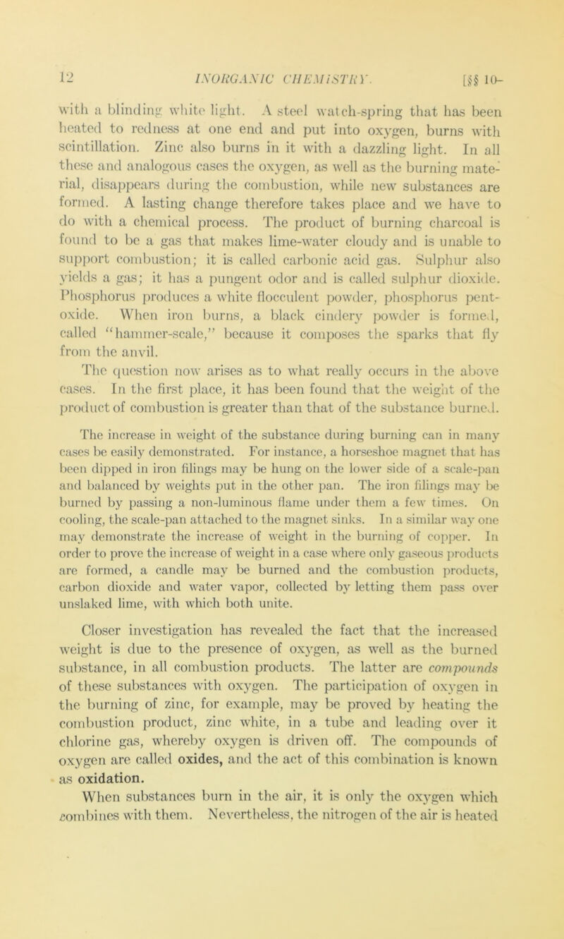 with a blinding; white light. A steel watch-spring that has been heated to redness at one end and put into oxygen, burns with scintillation. Zinc also burns in it with a dazzling light. In all these and analogous cases the oxygen, as well as the burning mate- rial, disappears during the combustion, while new substances are formed. A lasting change therefore takes place and we have to do with a chemical process. The product of burning charcoal is found to be a gas that makes lime-water cloudy and is unable to support combustion; it Is called carbonic acid gas. Sulphur also yields a gas; it has a pungent odor and is called sulphur dioxide. Phosphorus produces a white fiocculent powder, phosphorus pent- oxide. When iron burns, a black cindery powder is formed, called 'Tiamiricr-scale,” because it composes the sparks that fiy from the anvil. The (luostion now arises as to what really occurs in the above cases. In the first place, it has been found that the weight of the product of combustion is greater than that of the substance burned. The increase in weight of the substance during burning can in many cases be easily demonstrated. For instance, a horseshoe magnet that has been dipped in iron filings may be hung on the lower side of a scale-j)an and balanced by weights put in the other pan. The iron filings may be burned by passing a non-luminous flame under them a few times. On cooling, the scale-pan attached to the magnet sinks. In a similar way one may demonstrate the increase of weight in the burning of copper. In order to prove the increase of weight in a case where only gaseous products are formed, a candle may be burned and the combustion products, carbon dioxide and water vapor, collected by letting them pass over unslaked lime, with which both unite. Closer investigation has revealed the fact that the increased weight is due to the presence of oxygen, as well as the burned substance, in all combustion products. The latter are compounds of these substances with oxygen. The participation of oxygen in the Inirning of zinc, for example, may be proved by heating the combustion product, zinc white, in a tube and leading over it chlorine gas, whereby oxygen is driven off. The compounds of oxygen are called oxides, and the act of this combination is known as oxidation. When substances burn in the air, it is only the oxygen which cotubines with them. Nevertheless, the nitrogen of the air is heated