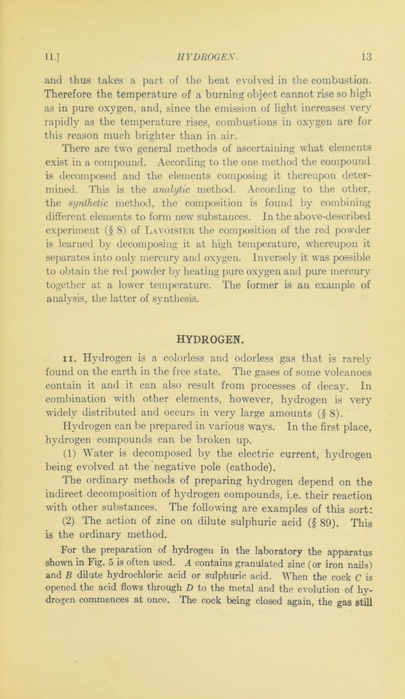 and thus takes a part of the heat evolved in the combustion. Therefore the temperature of a burning object cannot rise so high as in pure oxygen, and, since the emission of light increases very rapidly as the temperature rises, combustions in oxygen are for this reason much brighter than in air. There are two general methods of ascertaining what elements exist in a compound. According to the one method the compound is decomposed and the elements composing it thereupon deter- mined. This is the analytic method. According to the other, the synthetic method, the composition is found by combining different elements to form new substances. In the above-described experiment (§ 8) of Lavoisier the composition of the red powder is learned by decomposing it at high temperature, whereupon it separates into only mercury and oxygen. Inversely it was possible to obtain the red powder by heating pure oxygen and pure mercury together at a lower temperature. The former is an example of analysis, the latter of synthesis. HYDROGEN. II. Hydrogen is a colorless and odorless gas that is rarely found on the earth in the free state. The gases of some volcanoes contain it and it can also result from processes of decay. In combination with other elements, however, hydrogen is very widely distributed and occurs in very large amounts (§ 8). Hydrogen can be prepared in various ways. In the first place, hydrogen compounds can be broken up. (1) Water is decomposed by the electric current, hydrogen being evolved at the negative pole (cathode). The ordinary methods of preparing hydrogen depend on the indirect decomposition of hydrogen compounds, i.e. their reaction with other substances. The following are examples of this sort: (2) The action of zinc on dilute sulphuric acid (§ 89). This is the ordinary method. For the preparation of hydrogen in the laboratory the apparatus shown in Fig. 5 is often used. A contains granulated zinc (or iron nails) and B dilute hydrochloric acid or sulphuric acid. 'IMien the cock C is opened the acid flows through D to the metal and the evolution of hy- drogen commences at once. The cock being closed again, the gas still
