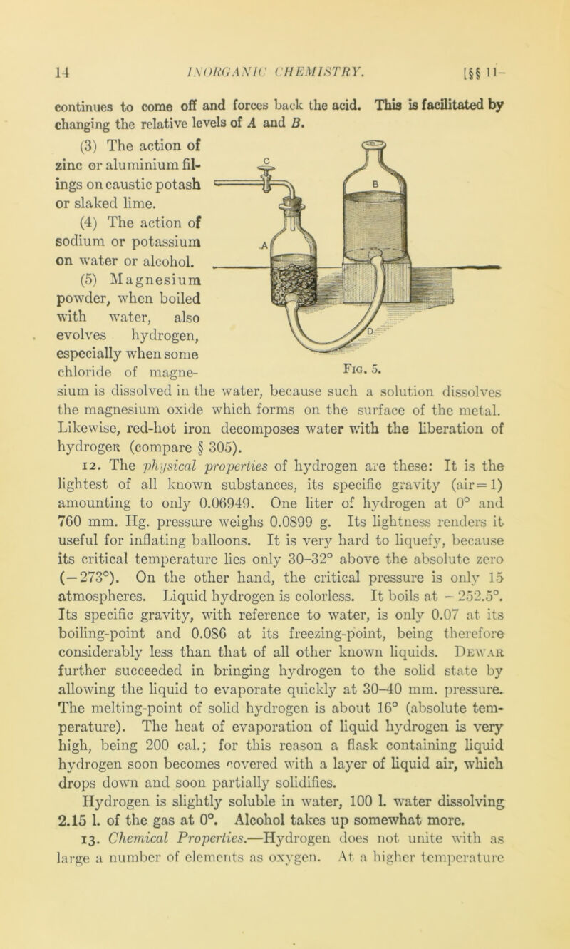 continues to come off and forces back the acid. This is facilitated by changing the relative levels of A and B, (3) The action of zinc or aluminium fil- ings on caustic potash or slaked lime. (4) The action of sodium or potassium on water or alcohol. (5) Magnesium powder, when boiled with water, also evolves hydrogen, especially when some chloride of magne- sium is dissolved in the water, because such a solution dissolves the magnesium oxide which forms on the surface of the metal. Likewise, red-hot iron decomposes water with the liberation of hydrogen (compare § 305). 12. The physical properties of hydrogen are these: It is the lightest of all known substances, its specific gravity (air=l) amounting to only 0.06949. One liter of hydrogen at 0° and 760 mm. Hg. pressure weighs 0.0899 g. Its lightness renders it useful for inflating balloons. It is very hard to liquefy, because its critical temperature lies only 30-32° above the absolute zero (—273°). On the other hand, the critical pressure is only 15 atmospheres. Liquid hydrogen is colorless. It boils at - 252.5°. Its specific gravity, with reference to water, is only 0.07 at its boiling-point and 0.086 at its freezing-point, being therefore considerably less than that of all other known liquids. Dewar further succeeded in bringing hydrogen to the solid state by allowing the liquid to evaporate quickly at 30-40 mm. pressure. The melting-point of solid hydrogen is about 16° (absolute tem- perature). The heat of evaporation of liquid hydrogen is very high, being 200 cal.; for this reason a flask containing liquid hydrogen soon becomes covered with a layer of liquid air, which drops down and soon partially solidifies. Hydrogen is slightly soluble in water, 100 1. water dissolving 2.15 1. of the gas at 0°. Alcohol takes up somewhat more. 13. Chemical Properties.—Hydrogen does not unite with as large a numlier of elements as oxygen. At a higher tem]>erature