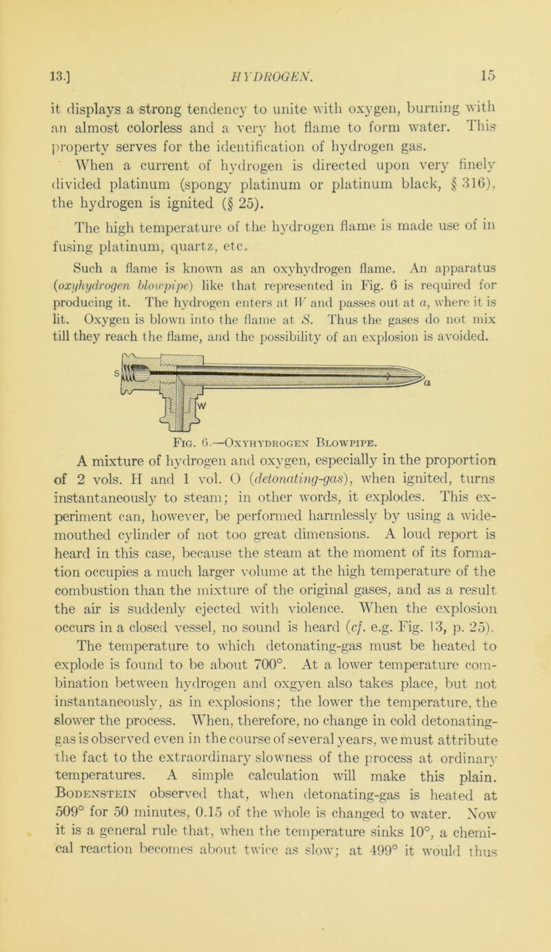 it displays a strong tendency to unite with oxygen, burning with an almost colorless and a very hot flame to form water. This ])roperty serves for the identification of liydrogen gas. When a current of hydrogen is directed upon very finely divided platinum (spongy platinum or platinum black, § 316), the hydrogen is ignited (§ 25). The high temperature of the hydrogen flame is made use of in fusing platinum, quartz, etc. Such a flame is knoAATi as an oxyhydrogen flame. An apparatus {oxijhydrogen blowpipe) like that roj^resented in Fig. 6 is required for producing it. The hydrogen enters at 11' and passes out at a, where it is lit. O.xygen is blown into the flame at S. Thus the gases do not mix till they reach the flame, and the possibility of an explosion is avoided. A mixture of hydrogen and oxygen, especially in the proportion of 2 vols. H and 1 vol. (3 (detomting-gas), when ignited, turns instantaneously to steam; in other words, it explodes. This ex- periment can, however, be performed harmlessly by using a wide- mouthed cylinder of not too great dimensions. A loud report is heard in this case, because the steam at the moment of its forma- tion occupies a much larger volume at the high temperature of the combustion than the mixture of the original gases, and as a result the air is suddenly ejected with violence. When the explosion occurs in a closed vessel, no sound is heard (c/. e.g. Fig. 13, p. 25). The temperature to which detonating-gas must be heated to explode is found to be about 700°. At a lower temperature com- bination between hydrogen and oxgyen also takes place, but not instantaneously, as in explosions; the lower the temperature, the slower the process. When, therefore, no change in cold detonating- gas is observed even in the course of several years, we must attribute the fact to the extraordinary slowness of the process at ordinary temperatures. A simple calculation will make this plain. Bodenstein observed that, when detonating-gas is heated at 509° for 50 minutes, 0.15 of the whole is changed to water. Xow it is a general rule that, when the temperature sinks 10°, a chemi- cal reaction becomes about twice as slow; at 499° it would thus