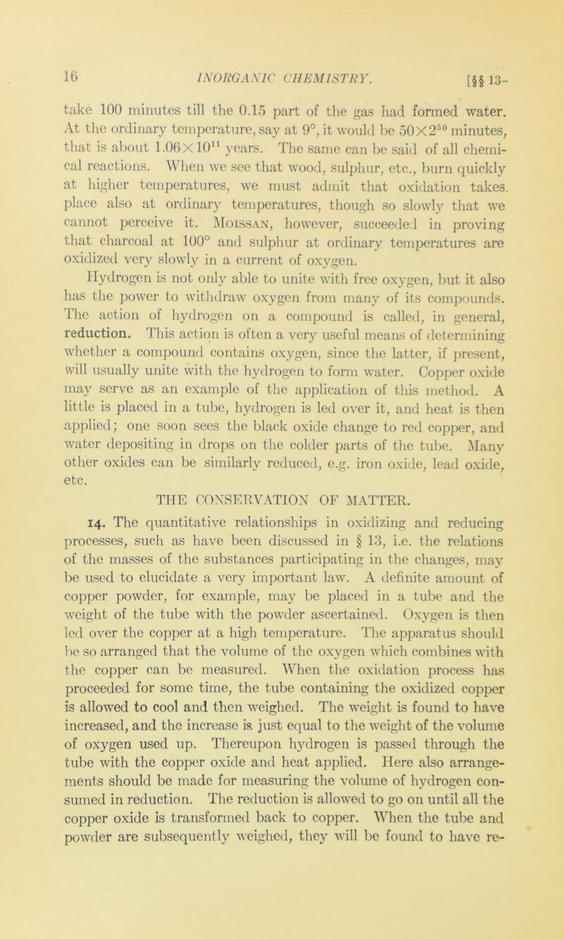 [§§ 13- take 100 minutes till the 0.15 part of the gas had formed water. At the ordinary temperature, say at 9°, it would be 50X2^° minutes, that is about l.OGX 10“ years. The same can be said of all chemi- cal reactions. When we see that wood, sulphur, etc., burn quickly at higher temperatures, we must admit that oxidation takes, place also at ordinary temperatures, though so slowly that we cannot perceive it. 1\Ioissan, however, succeeded in proving that charcoal at 100° and sulphur at ordinary temperatures are oxidized very slowly in a current of oxygen. Hydrogen is not only able to unite with free oxygen, but it also has the power to withdraw oxygen from many of its compounds. The action of hydrogen on a compound is called, in general, reduction. This action is olten a ver}'^ useful means of determining whether a compound contains oxygen, since the latter, if ])resent, will usually unite with the hydrogen to form water. Copper oxide may serve as an example of the application of this method. A little is placed in a tube, hydrogen is led over it, and heat is then applied; one soon sees the black oxide change to red copper, and water depositing in drops on the colder parts of the tube. Many other oxides can be similarly reduced, e.g. iron oxide, lead oxide, etc. THE CONSERVATION OF lAIATTER. 14. The quantitative relationships in oxidizing and reducing processes, such as have been discussed in § 13, i.e. the relations of the masses of the substances participating in the changes, may be used to elucidate a very important law. A definite amount of copper powder, for example, may be placed in a tube and the weight of the tube with the powder ascertained. Oxygen is then led over the copper at a high temperature. The apparatus should be so arranged that the volume of the oxygen which combines with the copper can be measured. Wdien the oxidation process has proceeded for some time, the tube containing the oxidized copper is allowed to cool and then weighed. The weight is found to have increased, and the increase is just equal to the weight of the volmne of oxygen used up. Thereupon hydrogen is passed through the tube with the copper oxide and heat applied. Here also arrange- ments should be made for measuring the volume of hydrogen con- sumed in reduction. The reduction is allowed to go on until all the copper oxide is transformed back to copper. When the tube and powder are subsequently weighed, they will be found to have re-