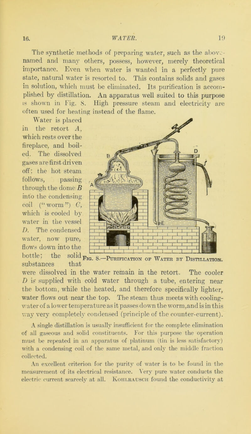The synthetic methods of preparing water, such as the above- named and many others, possess, however, merely theoretical importance. Even when water is wanted in a perfectly pure state, natural water is rcsortetl to. This contains solids and gases in solution, which must be eliminated. Its purification is accom- plished by distillation. An apparatus well suited to this purpose IS shown in Fig. 8. High pressure steam and electricity are often used for heating instead of the flame. Water is placed in the retort A, which rests over the fireplace, and boil- ed. The dissolved gases are first driven off; the hot steam follows, passing through the dome B into the condensing coil (“ worm ”) C, which is cooled by water in the vessel I). The condensed water, now pure, flows down into the bottle, the solid8.—Purification of Water by Distillation. substances that were dissolved in the water remain in the retort. The cooler D is’ supplied with cold water through a tube, entering near the bottom, while the heated, and therefore specifically lighter, water flows out near the top. The steam thus meets with cooling- water of a lower temperature as it passes down the worm,and is in this way very completely condensed (principle of the counter-current). A .single distillation is usually insufficient for the complete elimination of all gaseous and solid constituents. For this purpo.se the operation must be repeated in an apparatus of platinum (tin is less satisfactory) with a condensing coil of the same metal, a-nd only the middle fraction collected. .\n excellent criterion for the purity of water is to be found in the measurement of its electrical resistance, ^’ery pure water conducts the electric current scarcely at all. Koiilr.\uscii found the conductivity at