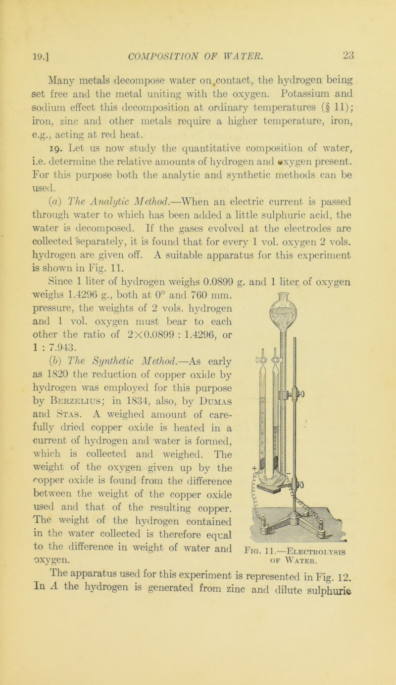 Many metals decompose water on.contact, the hydrogen being set free and the metal uniting with the oxygen. Potassium and sodium effect this decomposition at ordinary temperatures (§ 11); iron, zinc and other metals recpiire a higher temperature, iron, e.g., acting at red heat. 19. Let us now study tlie quantitative composition of water, i.e. determine the relative amounts of hydrogen and wxygen present. For this purpose both the analytic and synthetic methods can be usetl. (a) The Analytic Method.—When an electric current is passed through water to which has been added a little sulphuric acid, the water is decomposed. If the gases evolved at the electrodes are collected separately, it is found that for every 1 vol. oxygen 2 vols. hydrogen are given off. A suitable apparatus for this experiment is shown in Fig. 11. Since 1 liter of hydrogen weighs 0.0899 g. and 1 liter of oxygen weighs 1.4296 g., both at 0° and 760 mm. pressure, the weights of 2 vols. hydrogen and 1 vol. oxygen must bear to each other the ratio of 2X0.0899 : 1.4296, or 1 : 7.943. {h) The Synthetic Method.—As early as 1820 the reduction of copper oxide by hydrogen was employed for this purpose by Berzelius; in 1834, also, by Dumas and Stas. A weighed amount of care- fully dried copper oxide is heated in a current of liydrogen and water is formed, which is collected and weighed. The weight of the oxygen given up by the <^opper oxide is found from the difference between the weight of the copper oxide used and that of the resulting copper. The weight of the hydrogen contained in the water collected is therefore equal to the difference in weight of water and oxygen. The apparatus used for this experiment is represented in Fig. 12. In A the hydrogen is generated from zinc and dilute sulphuric Fig. 11.—Electroi,y.sis OF ^^'ATER.