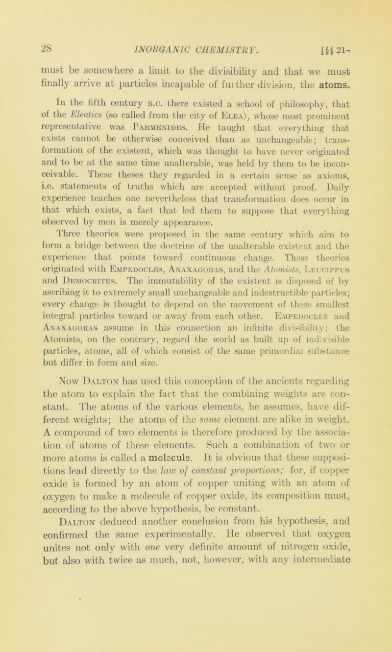 must be somewhere a limit to the divisibility and that we must finally arrive at particles incapable of fuither division, the atoms. In the filth century n,c. there existed a school of philosophy, that of the Elcatics (so called from the city of Elea), whose most prominent representative was Paumenides. He taught tliat everything that exists cannot be otherwise conceived than as unchangeable; trans- formation of the existent, which was thought to hav'e never originated and to be at the same time unalterable, was held by them to be incon- ceivable. These theses they regarded in a certain sense as axioms, i.c. statements of truths which are accepted without ])roof. Daily experience tea(;hes one nevertheless that transformation does occur in that which exists, a fact that led them to suppose that everything observed by men is merely appearance. 'riii'ee theoi-ies were i)roposed in the same century which aim to form a bridge between the docdrinc of the unalterable existent and the experience that points towaid continuous change. These theories originated with Empedocles, Axaxagokas, and the AlomisLs, Leccippus and Democrites. The immutability of the existent is disposed of by ascribing it to extremely small unchangeable and indestructible particles; every change is thought to depend on the movement of these smallest integral particles toward oi’ away from each other. Empedoclf.g and Anaxagoras assume in this connection an infinite divisibility; the Atomists, on the contrary, regard the world as built up of indivisible particles, atoms, all of which consist of the same primordial substance but differ in form and size. Now Dalton has used this conception of the ancients regarding the atom to ex[)lain the fact that the combining weights are con- stant. The atoms of the various elements, he assumes, have dif- ferent weights; the atoms of the sa?ne element are alike in weight. A compound of two elements is therefore jiroduced by the associa- tion of atoms of these elements. Such a combination of two or more atoms is called a molsculs. It is obvious that these suj^posi- tions lead directly to the Imo of constant propoiiions; for, if copper oxide is formed by an atom of copper uniting with an atom of oxygen to make a molecule of copper oxide, its composition must, according to the above hypothesis, be constant. Dalton deduced another conclusion from his hypothesis, and confirmed the same experimentally. lie observed that oxygen unites not only with one very definite amount of nitrogen oxide, but also with twice as much, not, however, with any intermediate
