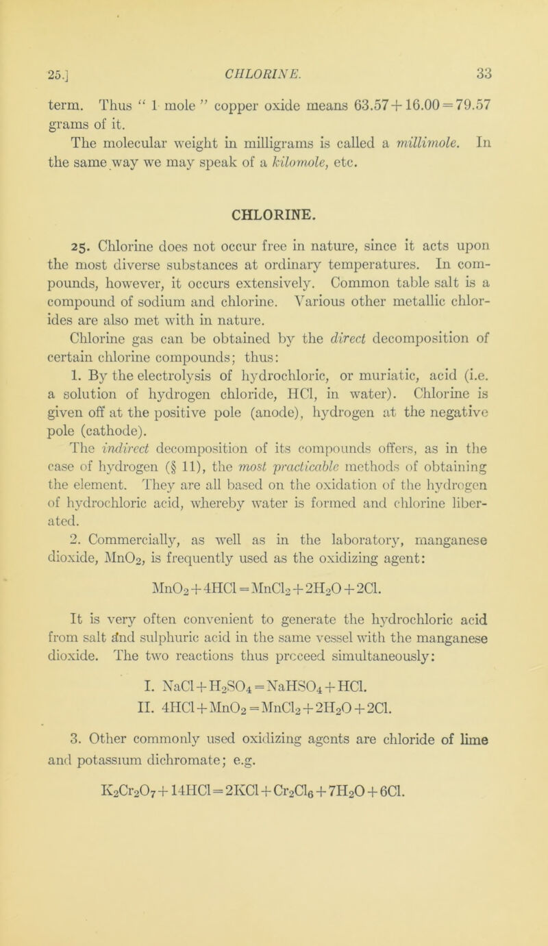 term. Thus “ 1 mole ” copper oxide means 63.57+16.00 = 79.57 grams of it. The molecular weight in milligrams is called a millimole. In the same way we may speak of a kilomole, etc. CHLORINE. 25. Chlorine does not occur free in nature, since it acts upon the most diverse substances at ordinary temperatures. In com- pounds, however, it occurs extensively. Common table salt is a compound of sodium and chlorine. Various other metallic chlor- ides are also met with in nature. Chlorine gas can be obtained by the direct decomposition of certain chlorine compounds; thus; 1. By the electrolysis of hydrochloric, or muriatic, acid (i.e. a solution of hydrogen chloride, HCl, in water). Chlorme is given off at the positive pole (anode), hydrogen at the negative pole (cathode). The indirect decomposition of its compounds offers, as in the case of hydrogen (§ 11), the most practicable methods of obtaining the element. They are all based on the oxidation of the hydrogen of hydrochloric acid, whereby water is formed and chlorine liber- ated. 2. Commercially, as well as in the laboratory, manganese dioxide, Mn02, is frequently used as the oxidizing agent: l\In02 + 4HC1 = MnCl2 + 2H2O + 2C1. It is very often convenient to generate the hydrochloric acid from salt dnd sulphuric acid in the same vessel with the manganese dioxide. The two reactions thus proceed simultaneously: I. NaCl + H2SO4 = NaHS04 + HCl. II. 4HCl + Mn02=MnCl2 + 2H20 + 2Cl. 3. Other commonly used oxidizing agents are chloride of lime and potassium dichromate; e.g. K2Cr20r + 14HC1=2KC1 + Cr2Cl6 + 7H2O + 6C1.