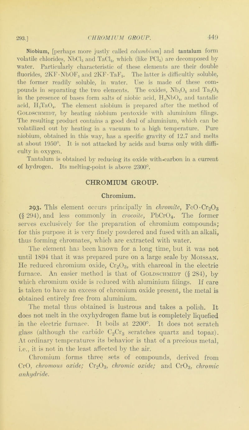 293.] CHROMIUM GROUP. 44!) Niobium, [perhaps more ju.stly called columbiimi\ and tantalum form volatile chlorides, NbCh and TaClj, which (like Vi%) are decomposed by water. Particularly characteristic of these elements are their double fluorides, 2KF -NbOFa and 2KF-TaF5. The latter is difficultly soluble, the former readily soluble, in water. Use is made of these com- pounds in separating the two elements. The oxides, NbjOj and TajOs in the presence of bases form salts of niobic acid, HaNbO^, and tantalic acid, Pl3Ta04. The element niobium is prepared after the method of CiOLDSCHMiDT, by heating niobium pentoxide with aluminium filings. The resulting 2)roduct contains a good deal of aluminium, which can be volatilized out by heating in a vacuum to a high tein]jerature. Pure niobium, obtained in this wa}', has a spec'ific gra^'ity of 12.7 and melts at about 1950°. It is not attacked by acids and burns only A\ith diffi- culty in oxygen. Tantalum is obtained by reducing its oxide with#carbon in a current of hydrogen. Its melting-point is above 2300°. CHROMIUM GROUP. Chromium. 293. This element occurs principally in chromite, Fe0-Cr203 (§ 294), and less commonly in crocoite, PbCr04. The former serves exclusively for the preparation of chromium compounds; for this purpose it is very finely powdered and fused with an alkali, thus forming chromates, w'hich are extracted with water. The element has been known for a long time, but it was not until 1894 that it was prepared pure on a large scale by Moissan. He reduced chromium oxide, Cr203, with charcoal in the electric furnace. An easier method is that of Goldschmidt (§ 284), by which chromium oxide is reduced with aluminium filings. If care is taken to have an excess of chromium oxide present, the metal is obtained entirely free from aluminium. 4'he metal thus obtained is lustrous and takes a polish. It does not melt in the oxyhydrogen flame but is completely liquefied in the electric furnace. It boils at 2200°. It does not scratch glass (although the carbide C2Cr3 scratches quartz and topaz). At ordinary temperatures its behavior is that of a precious metal, i.e., it is not in the least affected l)y the air. ('hromium forms three sets of compounds, derived from CrO, chromous oxide; CioOa, chromic oxide; and CrOs, chromic anhiidride.