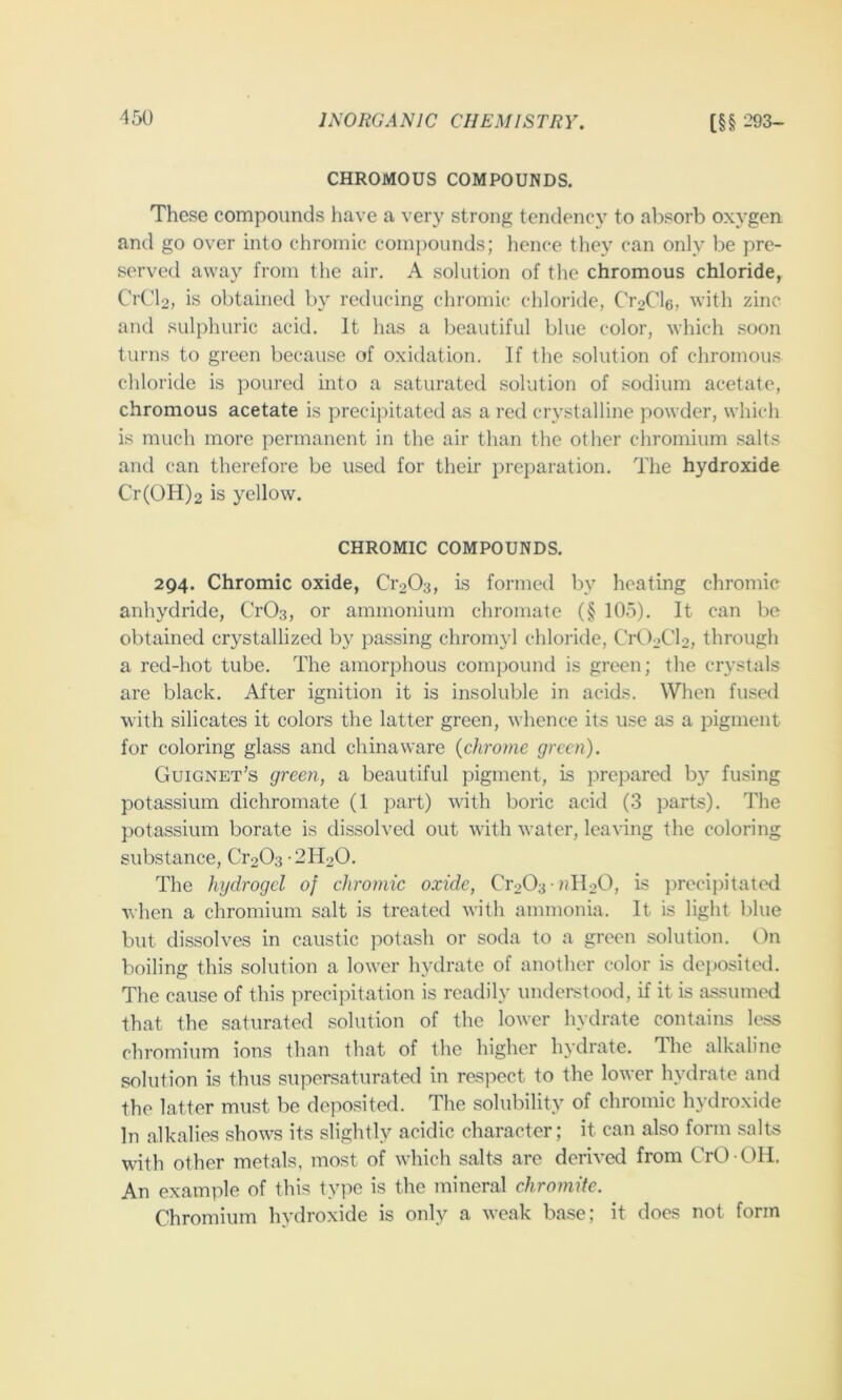 CHROMOUS COMPOUNDS. These compounds have a very strong tendency to absorb oxygen and go over into chromic compounds; hence they can only be pre- served away from the air. A solution of the chromous chloride, CrC'b, is obtained by reducing chromic chloride, Cr2Cl6, with zinc and sulphuric acid. It has a beautiful blue color, which soon turns to green because of oxidation. If the solution of chromous chloride is poured into a saturated solution of sodium acetate, chromous acetate is precipitated as a red crystalline powder, which is much more permanent in the air than the other chromium salts and can therefore be used for their preparation. The hydroxide Cr(OH)2 is yellow. CHROMIC COMPOUNDS. 294. Chromic oxide, Ci’203, is formed by heating chromic anhydride, CrOs, or ammonium chromate (§ lOo). It can be obtained crystallized by passing chromyl chloride, CrOoCb, through a red-hot tube. The amorphous comj)ound is green; the crystals are black. After ignition it is insoluble in acids. When fused with silicates it colors the latter green, whence its use as a pigment for coloring glass and chinaware {chrome green). Guignet’s green, a beautiful pigment, is prepared by fusing potassium dichromate (1 part) with boric acid (3 parts). The potassium borate is dissolved out with water, leaving the coloring substance, Ci'203 -2H20. The hydrogel of chromic oxide, Cr203 nll20, is precipitated when a chromium salt is treated with ammonia. It is light l.)lue but dissolves in caustic potash or soda to a green solution. On boiling this solution a lower hydrate of another color is deposited. The cause of this precipitation is readily understood, if it is assumed that the saturated solution of the lower hydrate contains less chromium ions than that of the higher hydrate. The alkaline solution is thus supersaturated in respect to the lower hydrate and the latter must be deposited. The solubility of chromic hydroxide In alkalies shows its slightly acidic character; it can also form salts with other metals, most of which salts are derived from CrO -OIi. An example of this tyi^e is the mineral chromite. Chromium hydroxide is only a weak base; it does not form