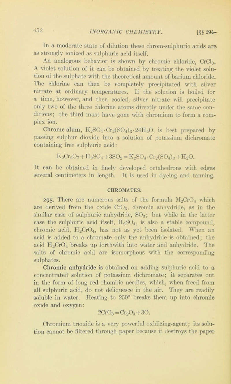 INORGA .VIC CII EM IS TR Y. [§§ 294 In a moderate state of dilution these chrom-sulphuric acids are as strongly ionized as suljdmric acid itself. An analogous behavior is shown by chromic chloride, CrCls. A violet solution of it can be obtained by treating the violet solu- tion of the sulphate with the theoretical amount of barium chloride. The chlorine can then be completely precipitated with silver nitrate at ordinary temperatures. If the solution is boiled for a time, however, and then cooled, silver nitrate will precipitate only two of the three chlorine atoms directly under the same con- ditions; the third must have gone with chromium to form a com- plex ion. Chrome alum, Iv28G4-Cr2(S04)3-241120, is best prepared by passing sulphur dioxide into a solution of potassium dichromate containing free suljdiuric acid: K2Cr207 + H2SO4 + 3SO2 = K2SO4 • Cr2(S04)s + H2O. It can be obtained in finely developed octahedrons with edges several centimeters in length. It is used in dyeing and tanning. CHROMATES. 295. There are numerous salts of the formula 5r2Cr04 which are derived from the oxide CrOs, cliromic anhydride, as in the similar case of sulphuric anhydride, SO3; but while in the latter case the sulphuric acid itself, H2SO4, is also a stable compound, chromic acid, H2Cr04, has not as yet been isolated. When an acid is added to a chromate only the anhydride is obtained; the acid H2Cr04 breaks up forthwith into water and anltydride. The salts of chromic acid are isomorphous with the corresponding sulphates. Chromic anhydride is obtained on adding sulphuric acid to a concentrated solution of potassium dichromate; it separates out in the form of long red rhombic needles, which, when freed from all sulphuric acid, do not deliquesce in the air. They are readily soluble in water. Heating to 250° breaks them up into chromic oxide and oxygen: 2Cr03=Cr203 + 30. Chromium trioxide is a very powerful oxidizing-agent; its solu- tion cannot be filtered through paper because it destroys the paper