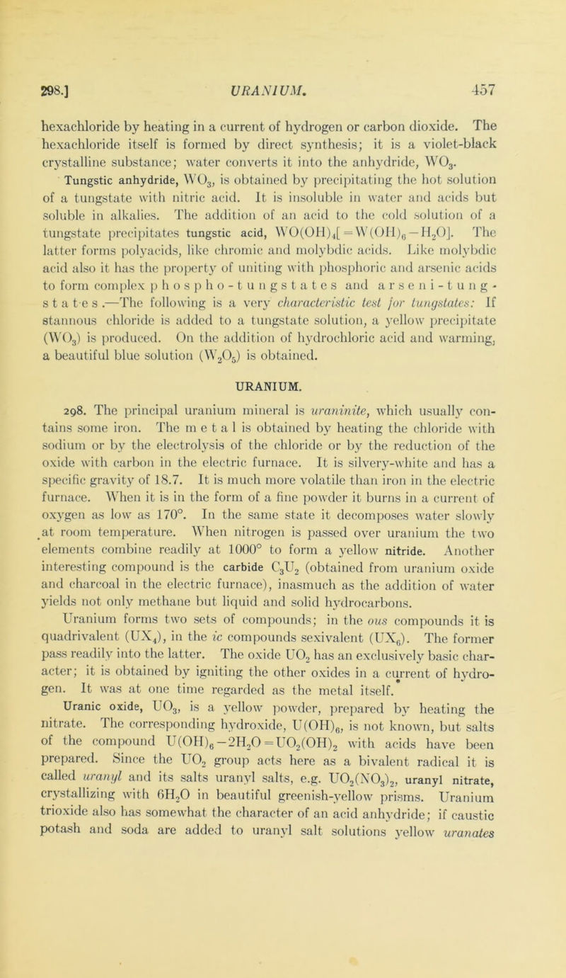 hexachloride by heating in a current of hydrogen or carbon dioxide. The hexachloride itself is formed by direct synthesis; it is a violet-black crystalline substance; water converts it into the anhydride, WO3. Tungstic anhydride, WO3, is obtained by ])recii)itatiiig the hot .solution of a tungstate with nitric acid. It is insoluble in water and acids but .soluble in alkalies. The addition of an acid to the cold .solution of a tungstate precipitates tungstic acid, \VO(OH)4[ =\\’(OH)g —HjO]. The latter forms polyacids, like chromic and molybdic acids. Like mol3’btlic acid also it has the i)roperty of uniting with jdiosphoric and arsenic acids to form complex p h o s p h o - t u 11 g s t a t e s and a r s e n i - t u n g - s t a t e s .—The following is a very characteristic test fur tungstates: If stannous chloride is added to a tungstate solution, a yellow precipitate (\\'()3) is iiroduced. On the addition of hydrochloric acid and warming, a beautiful blue solution (W3O5) is obtained. URANIUM. 298. The principal uranium mineral is uraninite, Avhich usually con- tains some iron. The m e t a 1 is obtained by heating the chloride with sodium or by the electrol\^si3 of the chloride or by the reduction of the oxide with carbon in the electric furnace. It is silvery-white and has a specific gravity of 18.7. It is much more volatile than iron in the electric furnace. When it is in the form of a fine j)owder it burns in a current of oxy'gen as low as 170°. In the same state it decomposes water slowly at room temperature. When nitrogen is passed over uranium the two elements combine readily at 1000° to form a y^ellow nitride. Another interesting compound is the carbide C3U2 (obtained from uranium oxide and charcoal in the electric furnace), inasmuch as the addition of water yields not only methane but liquid and solid hydrocarbons. Uranium forms two sets of compounds; in the ous compounds it is quadrivalent (UX^), in the ic compounds sexivalent (UXg). The former pass readilv into the latter. The oxide UO, has an exclusively basic char- acter; it is obtained by igniting the other oxides in a current of hydro- gen. It was at one time regarded as the metal itself. Uranic oxide, UO3, is a 3'ellow jiowder, prepared b}’ heating the nitrate. The corresponding h\’droxide, U(OH)„, is not known, but salts of the comiiound UfOIIfe-2H2O =1:0,(011)2 with acids have been prepared. Since the UO2 group acts here as a bivalent radical it is called uranyl and its salts uranyl salts, e.g. U02(X03)2, uranyl nitrate, crj^stallizing with OHjO in beautiful greenish-vellow prisms. Uranium trioxide also has somewhat the character of an acid anhydride; if caustic potash and soda are added to uranyd salt solutions j’ellow uranates