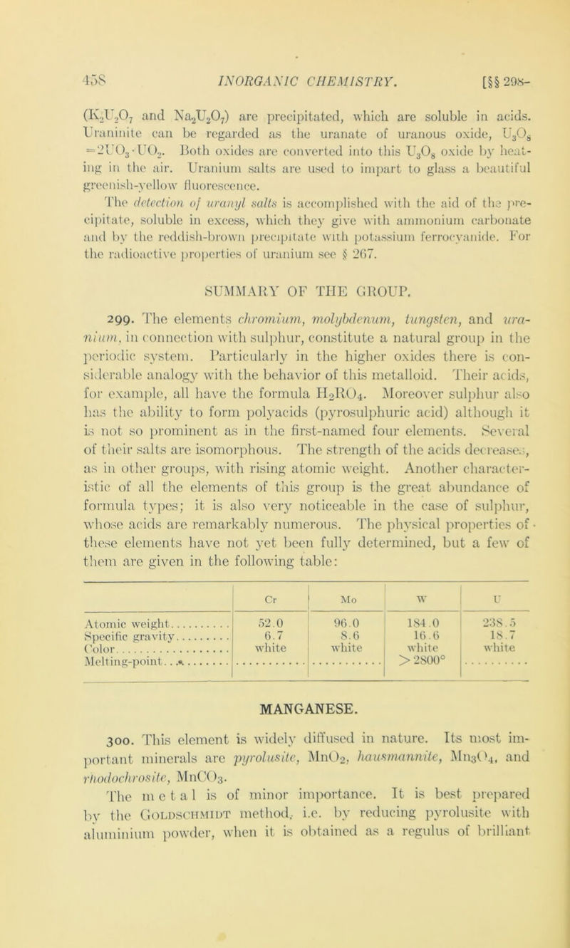 ^^2^2^;) arc precipitated, which are soluble in acids. Lraninite cun be regarded as the uranate of uraiious oxide, = 214)3• UCb. Both oxides are converted into this BgOy oxide by heat- ing in the air. Uranium salts are used to impart to glass a beautiful greenish-yellow fluorescence. 'I'lie detection of uranijl salts is accom])lished with the aid of the pre- cipitate, soluble in excess, which the}’ give with ammonium carbonate and by the reddish-biowu preci[)itate witli potassium ferrocyanide. For the radioactive properties of uranium see 207. SUMMARY OF THE GROUP. 299. The elements chromium, mohjhdcmim, tungsten, and lira- 7iium, in connection with sulphur, constitute a natural group in the j)eriodic system. Particularly in the higher oxides there is con- siderable analogy with the behavior of this metalloid. Their acids, for exam})le, all have the formula Il2llt)4. ^Moreover sulphur also has the ability to form j)olyacids (pyrosulphuric acid) although it is not so })rominent as in the first-named four elements. Several of their salts are isomorphous. The strength of the acids decreases, as in other groups, with rising atomic weight. Another character- istit^ of all the elements of this grou]) Ls the great abundance of formula tyi)es; it is also very noticeable in the case of sulphur, whose acids ai’e remarkably numerous. The physical properties of these elements have not yet been fully determined, but a few of tliem are given in the follow’ing table: Cr Mo w U Atomic weight Specific gravity Color \1pH in iiJ'-noint .a 52.0 6.7 white 96.0 S.6 white 184.0 16.6 wliitc > 2800° 2:38.5 18.7 white MANGANESE. 300. This element is widely diffused in nature. Its most im- portant minerals are pgrolusite, Mn02, hausniannite, M113O4, and rtiodochrosite, MnCX>3. The m e t a 1 is of minor importance. It is best prejiared bv the CloLDscHMiuT method,, i.e. by reducing pyrolusite with aluminium powder, when it is ol)tained as a regulus of brilliant