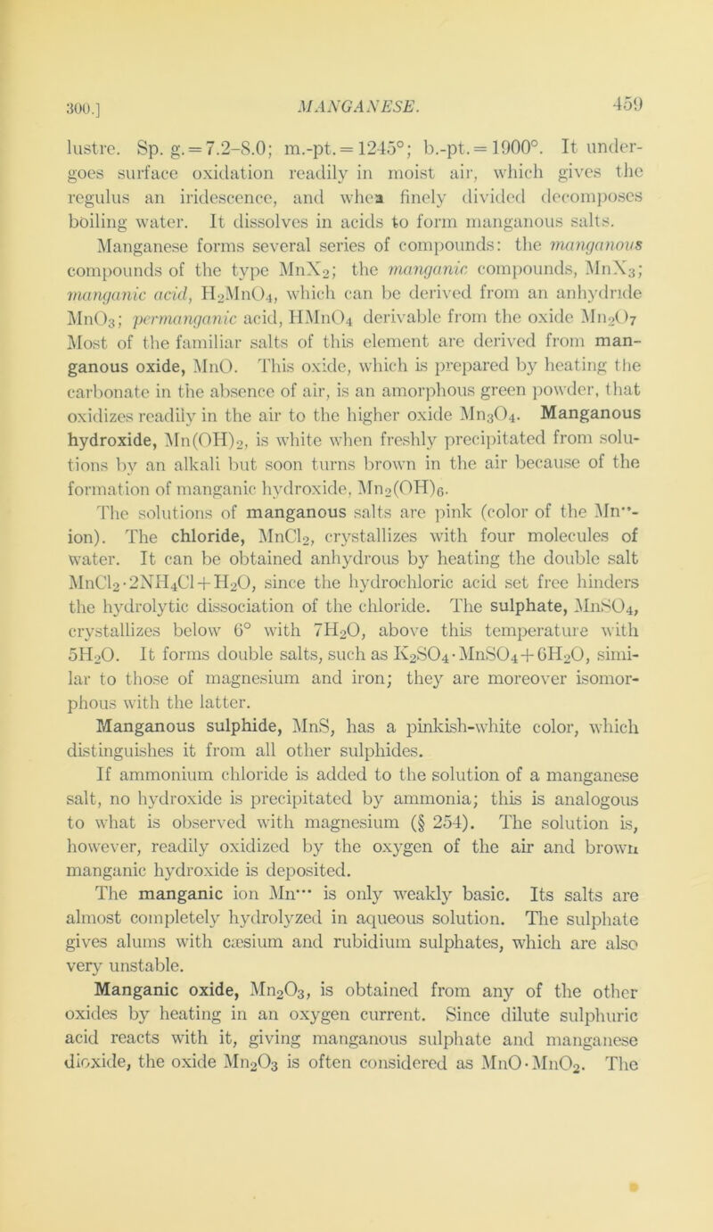 300.] lustre. Sp. g. = 7.2-8.0; m.-pt.= 1245°; b.-pt.= 1900°. It under- goes surface oxidation readily in moist air, which gives the regulus an iridescence, and whea finely divided decom})oses boiling water. It dissolves in acids to form manganous salts. Manganese forms several series of compounds: the manganous compounds of the type 51nX2; the manganic compounds, IMnXs; manganic acid, Il2Mn04, which can be deilved from an anhydride Mn03; ycrmanganic acid, HMn04 derivable from the oxide iMiioO? Most of the familiar salts of this element are derived from man- ganous oxide, MnO. This oxide, which is prepared by heating the carbonate in the absence of air, is an amorphous green powder, that oxidizes readily in the air to the higher oxide Mn304. Manganous hydroxide, 5In(OH)2, is white when freshly precipitated from solu- tions by an alkali but soon turns brown in the air because of the formation of manganic hydroxide, 5In2(OH)6. The solutions of manganous salts are pink (color of the Mn”- ion). The chloride, ]\InCl2, crystallizes with four molecules of water. It can be obtained anhydrous by heating the double salt MnCl2-2NH4Cl-fH20, since the hydrochloric acid set free hinders the hydrolytic dissociation of the chloride. The sulphate, MnS04, crystallizes below 6° with 7H2O, above this temperature with 5H2O. It forms double salts, such as 112^04-MnS04 + 6H20, simi- lar to those of magnesium and iron; they are moreover isomor- phous with the latter. Manganous sulphide, MnS, has a pinkish-white color, which distinguishes it from all other sulphides. If ammonium chloride is added to the solution of a manganese salt, no hydroxide is precipitated by ammonia; this is analogous to what is observed with magnesium (§ 254). The solution is, however, readily oxidized by the oxygen of the air and brown manganic hydroxide is deposited. The manganic ion Mn' is only weakly basic. Its salts are almost completely hydrolyzed in aqueous solution. Tlie sulphate gives alums with CcCsium and rubidium sulphates, which are also very unstable. Manganic oxide, Mn20s, is obtained from any of the other oxides by heating in an oxygen current. Since dilute sulphuric acid reacts with it, giving manganous sulphate and manganese dioxide, the oxide M112O3 is often considered as MnO-Mn02. The