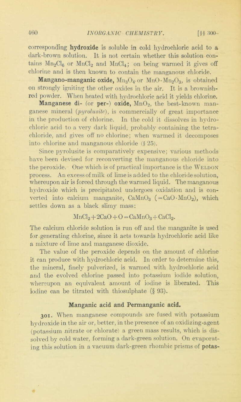 corresponding hydroxide is soluble in cold hydrochloric acid to a dark-brown solution. It is not certain whether this solution con- tains Mn2Cl6 or M11CI2 and M11CI4; on being warmed it gives off chlorine and is then known to contain the manganous chloride. Mangano-manganic oxide, ^[11304. or Mn0-Mn203, is obtained on strongly igniting the other oxides in the air. It is a brownish- red powder. When heated witli hydrochloric acid it yields chlorine. Manganese di- (or per-) oxide, Mn02, the best-known man- ganese mineral {pijrolusitc), is commercially of great importance in the production of chlorine. In the cold it dissolves in hydro- chloric acid to a very dark lic^uid, probabh^ containing the tetra- chloride, and gives off no chlorine; when warmed it decomposes into chlorine and manganous chloride (§ 25). Since pyrolusite is comparatively expensive; various methods have been devised for reconverting the manganous chloride into the peroxide. One which is of practical importance is the Weldon process. An excess of milk of lime is added to the chloride solution, whereupon air is forced through the warmed liquid. The manganous hydroxide which is precipitated undergoes oxidation and is con- verted into calcium manganite, CaiMnOa (=Ca0-Mn02), which settles down as a black slimy mass: ^InCl2 + 2CaO -f 0 = CaMnOa CaCl2. The calcium chloride solution is run off and the manganite is used for generating chlorine, since it acts towards h3xlrochloric acid like a mixture of lime and manganese dioxide. The value of the peroxide depends on the amount of chlorine it can produce with hydrochloric acid. In order to determine this, the mineral, finely pulverized, is warmed with hydrochloric acid and the evolved chlorine passed into potassium ioditle solution, whereupon an equivalent amount of iodine is liberated. This iodine can be titrated with thiosulphate (§ 93). Manganic acid and Permanganic acid. 301. When manganese comjmunds are fused with potassium hydroxide in the air or, better, in the presence of an oxidizing-agent (potassium nitrate or chlorate') a green mass results, which is dis- solved by cold water, forming a dark-green solution. On evai)orat- ing this solution in a vacuum dark-green rhombic prisms of potas-
