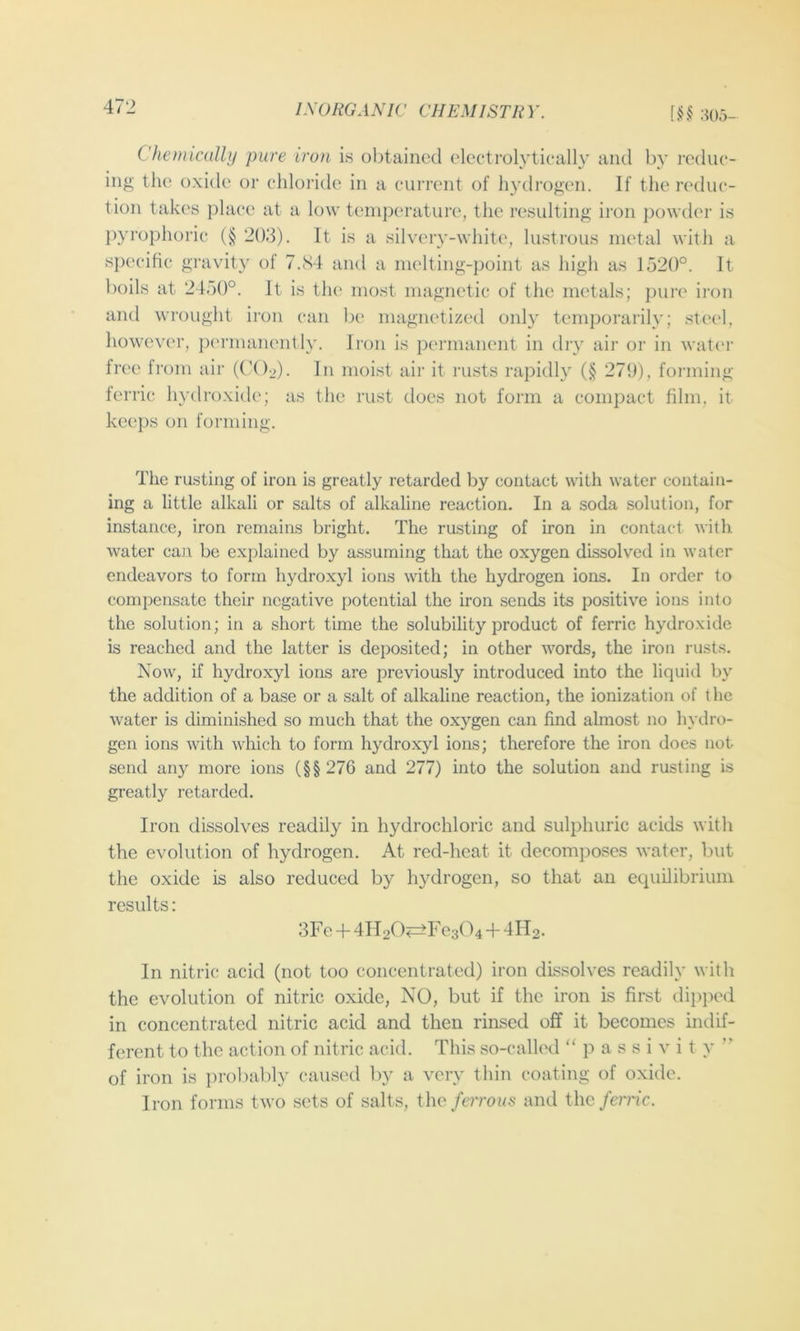 L\ORGANIC CHEMISTR Y. [^§ ;K)5- Chemically pure iron is obtained elect roly tically and by reduc- ing the oxide or chloride in a current of hydi'ogen. If the reduc- tion takes j)lace at a low temperature, the resulting iron ])owder is ])yrophoric (§ 203). It is a silvery-white, lustrous metal with a spc'cific gravity of 7.S4 and a melting-point as high as 1520°. It boils at 2450°. It is the most magnetic of the metals; ])ure ii’on and wrought iron can be magiu'tized only temporarily; stet'l, howev('r, j)ermanently. Iron is permanent in dry air or in wat('r free from air (CO^). In moist air it rusts rapidly (§ 279), foi-ming ferric hydi'oxide; as the rust does not form a compact film, it keeps on forming. The rusting of iron is greatly retarded by contact with water contain- ing a little alkali or salts of alkaline reaction. In a soda solution, for instance, iron remains bright. The rusting of iron in contact with water caji be explained by assuming that the oxygen dissolved in water endeavors to form hydroxyl ions with the hydrogen ions. In order to compensate their negative potential the iron sends its positive ions into the solution; in a short time the solubility product of ferric hydroxide is reached and the latter is deposited; in other words, the iron rusts. Now, if hydroxyl ions are previously introduced into the liquid by the addition of a base or a salt of alkaline reaction, the ionization of tlie water is diminished so much that the oxygen can find almost no hydro- gen ions with which to form hydroxyl ions; therefore the iron does not send any more ions (§§276 and 277) into the solution and rusting is greatly retarded. Iron dissolves readily in hydrochloric and sul2)huric acids with the evolution of hydrogen. At red-heat it decomposes water, but the oxide is also reduced by hydrogen, so that an eciuilibrium results: 3Fe “b 4Il20<=^I' 03(^4 “b 4H2. In nitric acid (not too concentrated) iron dissolves readily with the evolution of nitric oxide, NO, but if the iron is first di})ped in concentrated nitric acid and then rinsed off it becomes indif- ferent to the action of nitric acid. This so-called “ p a s s i v i t y ” of iron is probably caused by a very thin coating of oxide. Iron forms two sets of salts, the ferrous and the/erne.