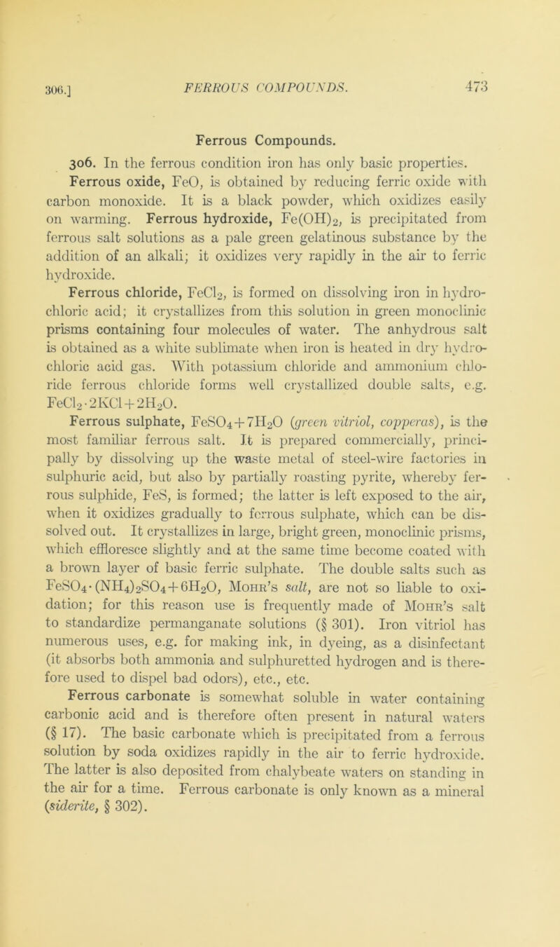 30().] Ferrous Compounds. 306. In the ferrous condition iron has only basic properties. Ferrous oxide, FeO, is obtained by reducing ferric oxide with carbon monoxide. It is a black powder, which oxidizes easily on warming. Ferrous hydroxide, Fe(OH)2, ls precipitated from ferrous salt solutions as a pale green gelatinous substance by the addition of an alkali; it oxidizes very rapidly in the air to ferric hydroxide. Ferrous chloride, FeCF, is formed on dissolving iron in hydro- chloric acid; it crystallizes from this solution in green monoclinic prisms containing four molecules of water. The anhydrous salt is obtained as a white sublimate when iron is heated in dry h\’dro- chloric acid gas. With potassium chloride and ammonium chlo- ride ferrous chloride forms well crystallized double salts, e.g. FeCl2-2KCl + 2H20. Ferrous sulphate, FeS04 + 7H20 (green vitriol, copperas), is the most familiar ferrous salt. It is prepared commercially, princi- pally by dissolving up the waste metal of steel-wire factories in sulphuric acid, but also by partially roasting pyrite, whereby fer- rous sulphide, FeS, is formed; the latter is left exposed to the air, wFen it oxidizes gradually to ferrous sulphate, which can be dis- solved out. It crystallizes in large, bright green, monoclinic prisms, which effloresce slightly and at the same time become coated with a brown layer of basic ferric sulphate. The double salts such as FeS04-(NH4)2S04+6H20, Mohr’s salt, are not so liable to oxi- dation; for this reason use is frequently made of IMohr’s salt to standardize permanganate solutions (§ 301). Iron vitriol has numerous uses, e.g. for making ink, in dyeing, as a disinfectant (it absorbs both ammonia and sulphuretted hydrogen and is there- fore used to dispel bad odors), etc., etc. Ferrous carbonate is somewhat soluble in water containing carbonic acid and is therefore often present in natural waters (§ 17). The basic carbonate which is precipitated from a ferrous solution by soda oxidizes rapidly in the air to ferric hydroxide. The latter is also deposited from chalybeate waters on standing in the air for a time. Ferrous carbonate is only known as a mineral (siderite, § 302).