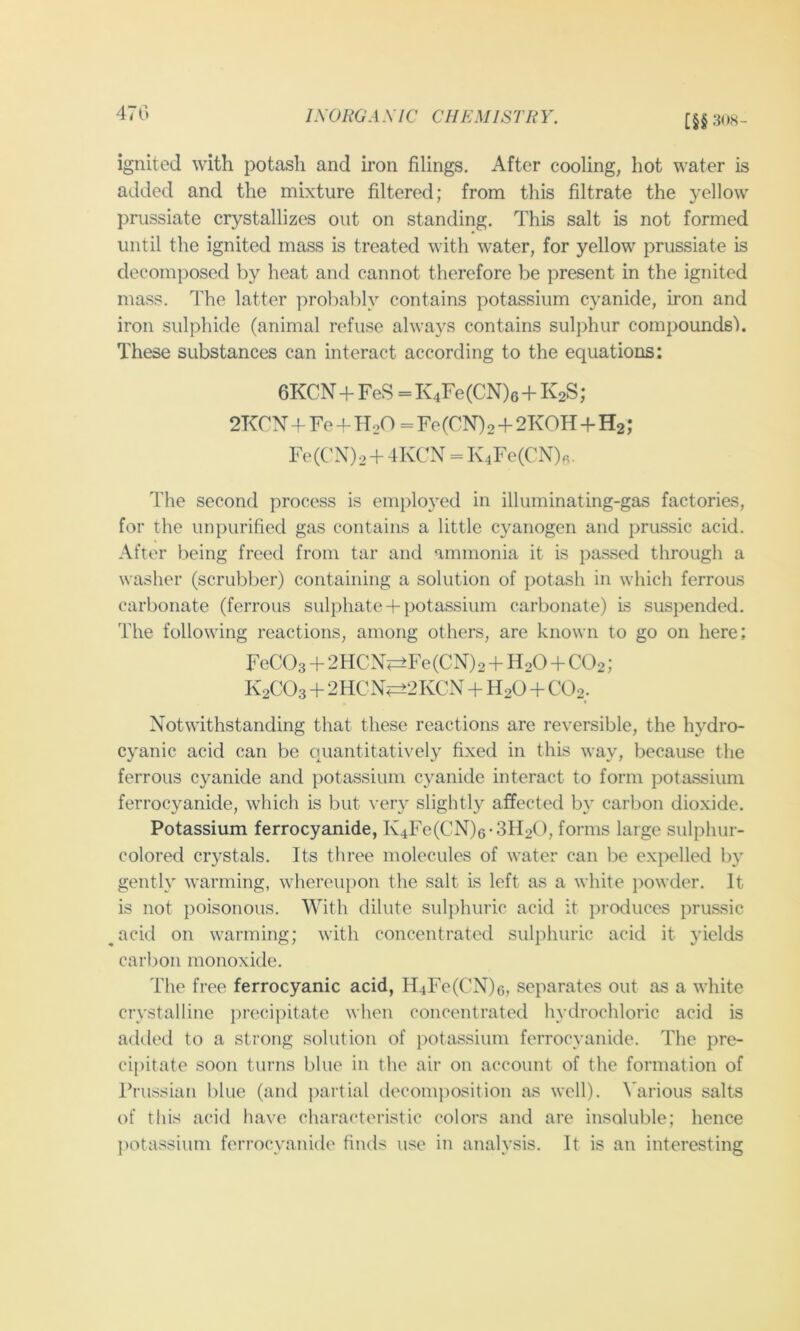 470 IXOHGA XIC CHEMISTRY. [§§30«- ignited with potash and iron filings. After cooling, hot water is added and the mixture filtered; from this filtrate the yellow prussiate crystallizes out on standing. This salt is not formed until the ignited mass is treated with water, for yellow prussiate is decomposed by heat and cannot therefore be present in the ignited mass. 4Te latter probably contains potassium cyanide, iron and iron sulphide (animal refuse always contains sulphur compounds'). These substances can interact according to the equations: 6KCN + FeS = K4Fe(CN)6 + K2S; 2TCry + Fe 4- HoO = Fe (CN) 2 + 2KOH+Hg; Fe(CN)2 + 4KCN = Iv4Fe(CN)«. The second process is eni{)loyed in illuminating-gas factories, for the unpurified gas contains a little cyanogen and prussic acid. After being freed from tar and ammonia it is passed through a washer (scrubber) containing a solution of potash in which ferrous carbonate (ferrous sulphate + potassium carbonate) is suspended. The following reactions, among others, are known to go on here; FeCOs + 2HCN?=±Fe(CN)2 + H2O + CO2; K2CO3 + 2HCN^2KCN H2O + COg. Notwithstanding that these reactions are reversible, the hydro- cyanic acid can be quantitati\'ely fixed in this way, because the ferrous cyanide and potassium cyanide interact to form potassium ferrocyanide, which is but very slightly affected by carbon dioxide. Potassium ferrocyanide, K4Fe(CN)6-3H2(), forms large sulphur- colored crystals. Its three molecules of water can be expelled by gently warming, whereupon the salt is left as a white jiowder. It is not poisonous. With dilute sulphuric acid it produces prussic ^acid on warming; with concentrated sulphuric acid it yields caihoii monoxide. The free ferrocyanic acid, H4Fe(CN)6, separates out as a white crystalline precipitate when concentrated hydrochloric acid is added to a strong solution of jtotassium ferrocyanide. The pre- cipitate soon turns blue in the air on account of the formation of Prussian blue (and partial decomposition as well). A'arious salts of this acid have characteristic colors and are insoluble; hence potassium ferrocyanide finds use in analysis. It is an interesting